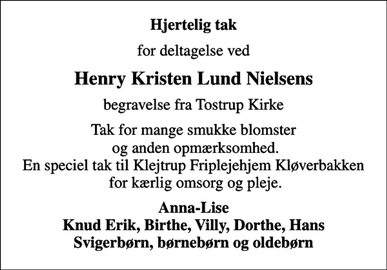 <p>Hjertelig tak<br />for deltagelse ved<br />Henry Kristen Lund Nielsens<br />begravelse fra Tostrup Kirke<br />Tak for mange smukke blomster og anden opmærksomhed. En speciel tak til Klejtrup Friplejehjem Kløverbakken for kærlig omsorg og pleje.<br />Anna-Lise Knud Erik, Birthe, Villy, Dorthe, Hans Svigerbørn, børnebørn og oldebørn</p>