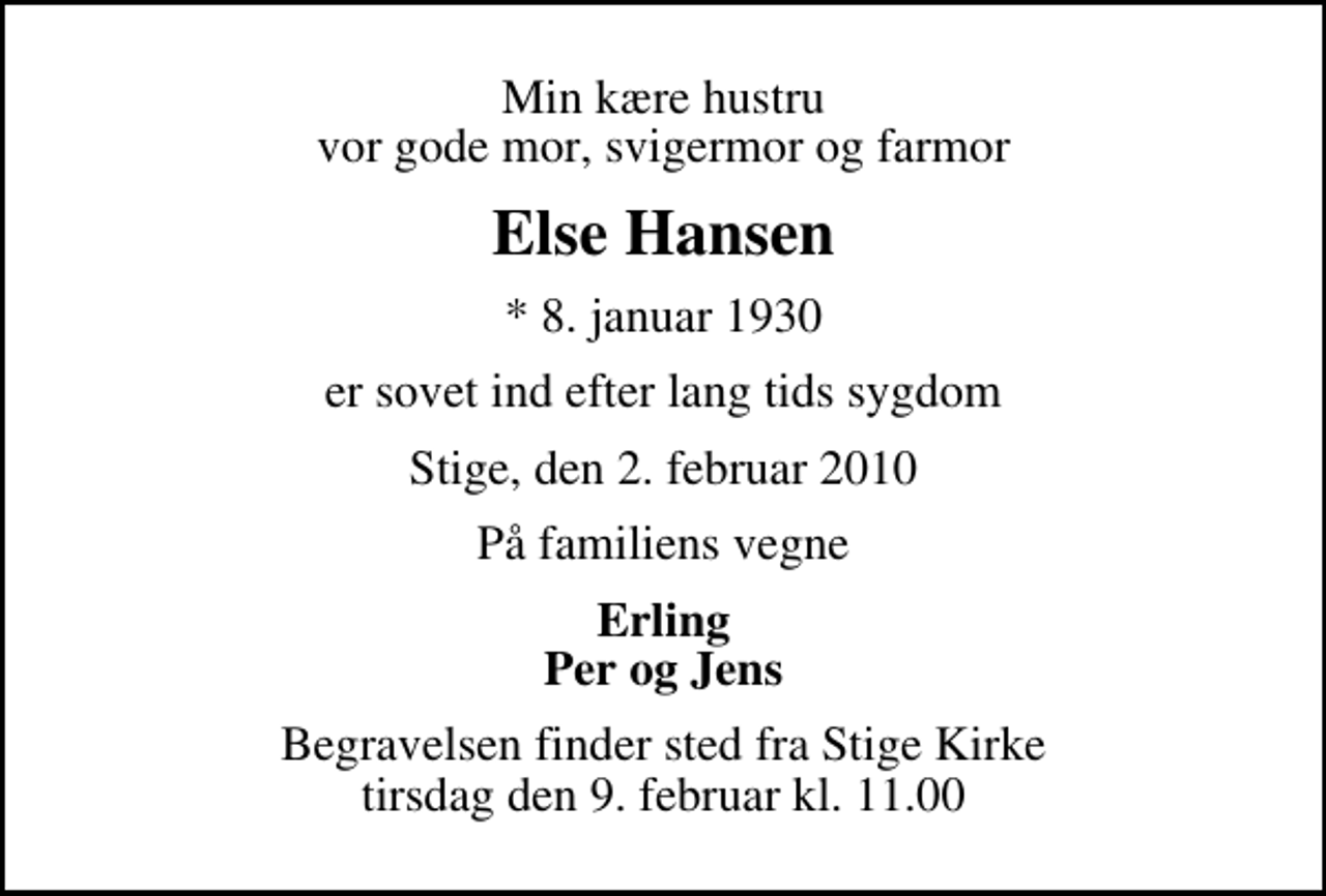 <p>Min kære hustru vor gode mor, svigermor og farmor<br />Else Hansen<br />* 8. januar 1930<br />er sovet ind efter lang tids sygdom<br />Stige, den 2. februar 2010<br />På familiens vegne<br />Erling Per og Jens<br />Begravelsen finder sted fra Stige Kirke tirsdag den 9. februar kl. 11.00</p>