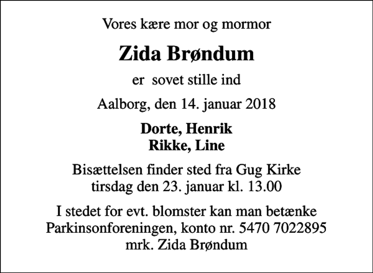 <p>Vores kære mor og mormor<br />Zida Brøndum<br />er sovet stille ind<br />Aalborg, den 14. januar 2018<br />Dorte, Henrik Rikke, Line<br />Bisættelsen finder sted fra Gug Kirke tirsdag den 23. januar kl. 13.00<br />I stedet for evt. blomster kan man betænke<br />Parkinsonforeningen kontonr.54707022895mrk. Zida<br />Brøndum</p>