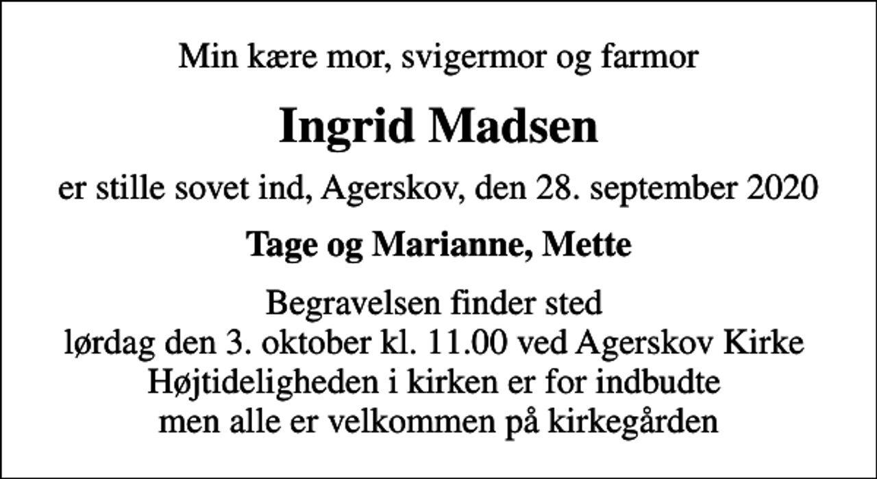 <p>Min kære mor, svigermor og farmor<br />Ingrid Madsen<br />er stille sovet ind, Agerskov, den 28. september 2020<br />Tage og Marianne, Mette<br />Begravelsen finder sted lørdag den 3. oktober kl. 11.00 ved Agerskov Kirke Højtideligheden i kirken er for indbudte men alle er velkommen på kirkegården</p>