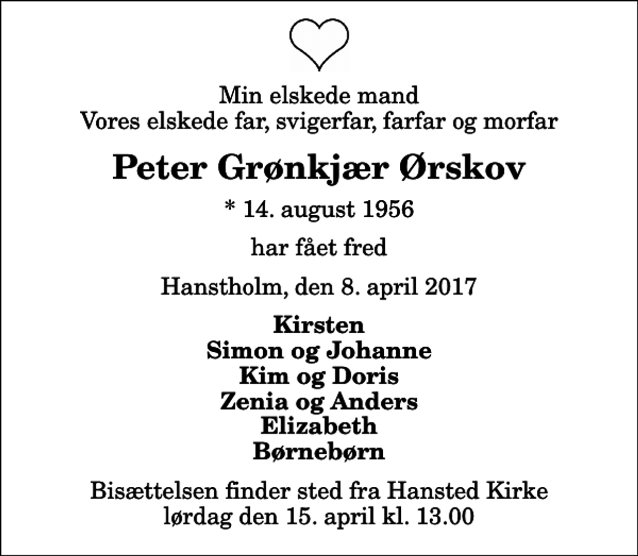 <p>Min elskede mand Vores elskede far, svigerfar, farfar og morfar<br />Peter Grønkjær Ørskov<br />* 14. august 1956<br />har fået fred<br />Hanstholm, den 8. april 2017<br />Kirsten Simon og Johanne Kim og Doris Zenia og Anders Elizabeth Børnebørn<br />Bisættelsen finder sted fra Hansted Kirke lørdag den 15. april kl. 13.00</p>