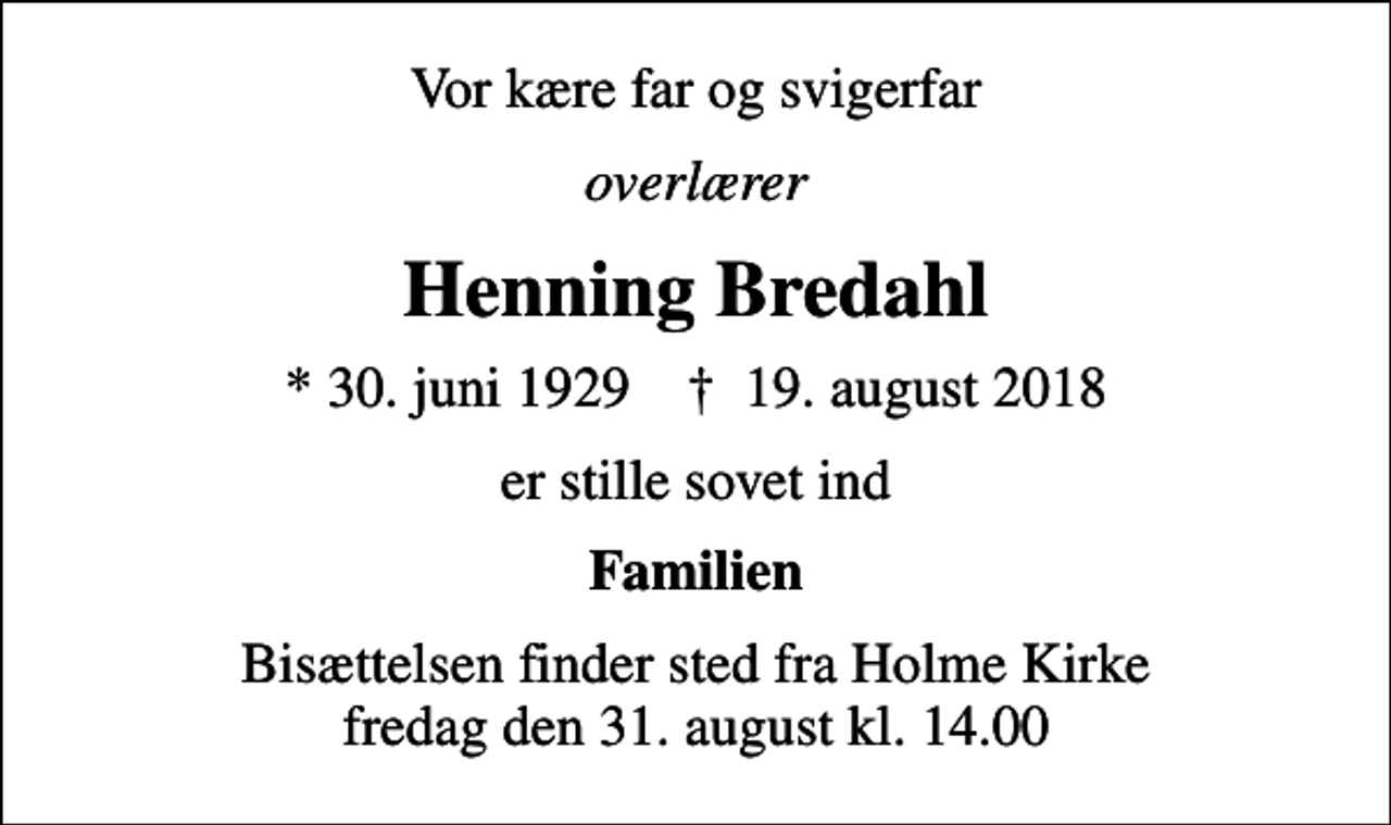 <p>Vor kære far og svigerfar<br />overlærer<br />Henning Bredahl<br />* 30. juni 1929 ✝ 19. august 2018<br />er stille sovet ind<br />Familien<br />Bisættelsen finder sted fra Holme Kirke fredag den 31. august kl. 14.00</p>