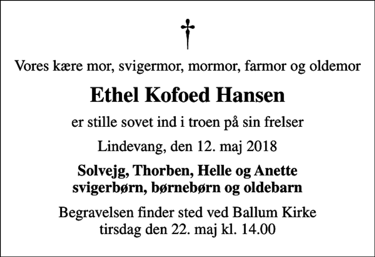 <p>Vores kære mor, svigermor, mormor, farmor og oldemor<br />Ethel Kofoed Hansen<br />er stille sovet ind i troen på sin frelser<br />Lindevang, den 12. maj 2018<br />Solvejg, Thorben, Helle og Anette svigerbørn, børnebørn og oldebarn<br />Begravelsen finder sted ved Ballum Kirke tirsdag den 22. maj kl. 14.00</p>