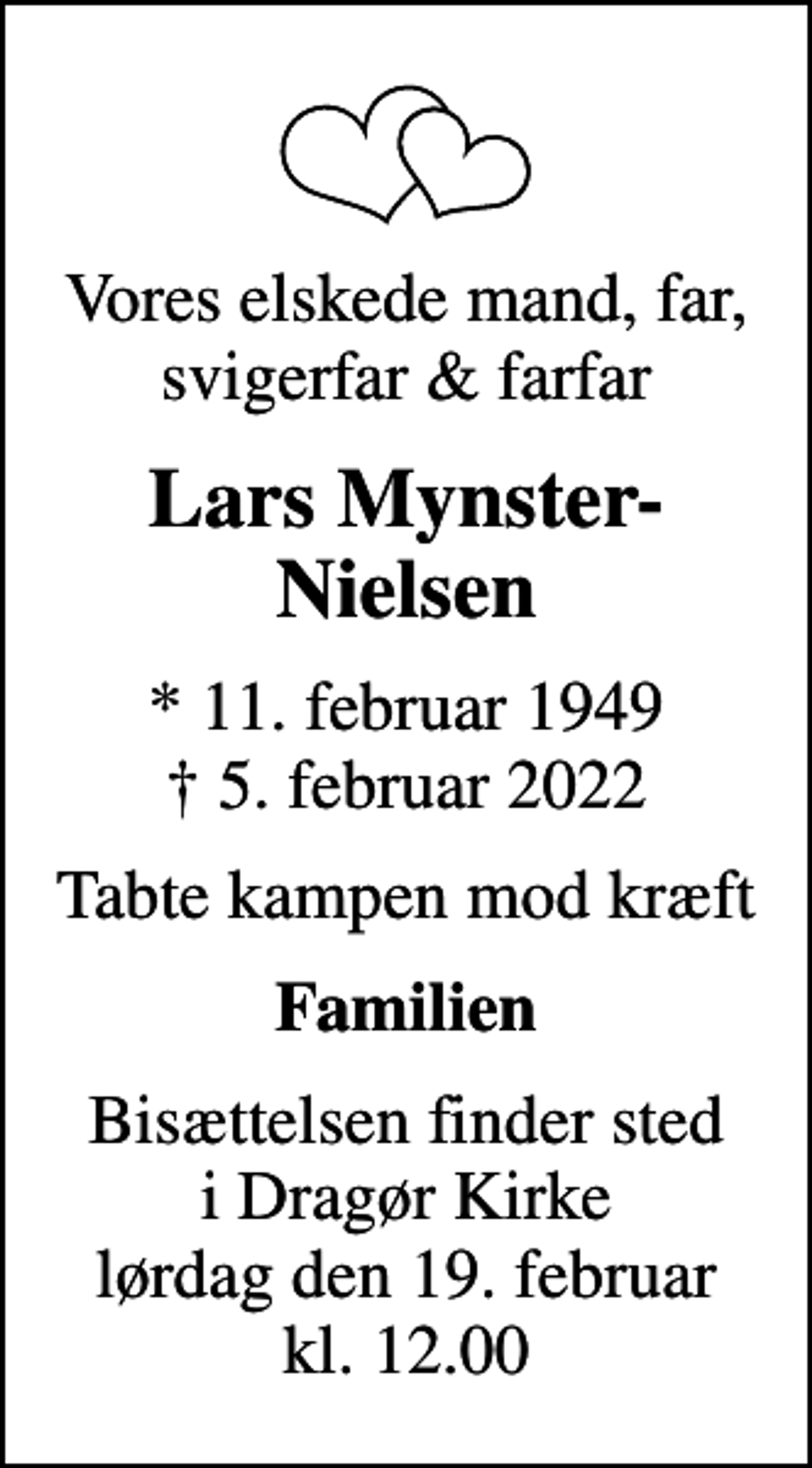 <p>Vores elskede mand, far, svigerfar &amp; farfar<br />Lars Mynster-Nielsen<br />* 11. februar 1949<br />✝ 5. februar 2022<br />Tabte kampen mod kræft<br />Familien<br />Bisættelsen finder sted i Dragør Kirke lørdag den 19. februar kl. 12.00</p>