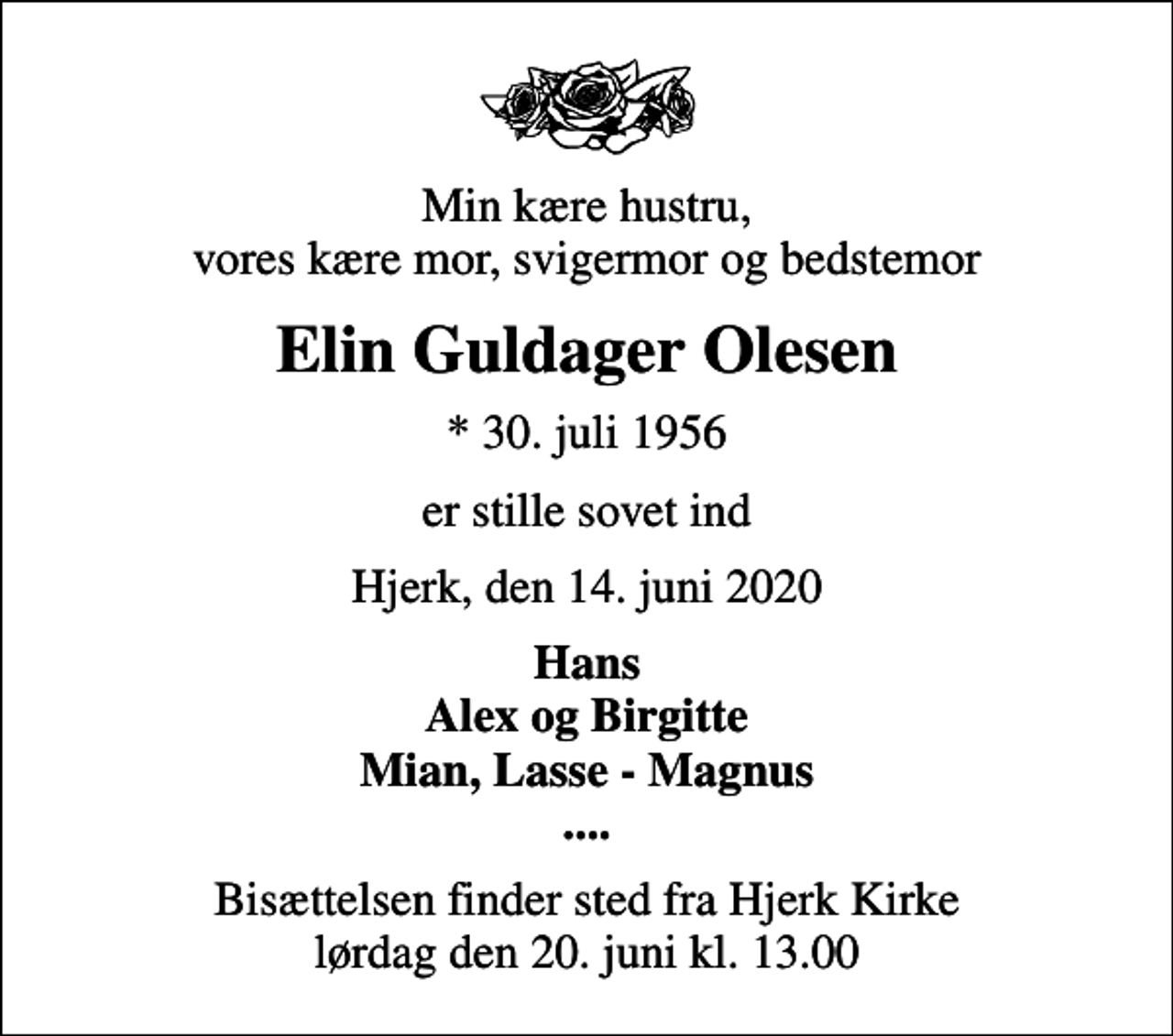 <p>Min kære hustru, vores kære mor, svigermor og bedstemor<br />Elin Guldager Olesen<br />* 30. juli 1956<br />er stille sovet ind<br />Hjerk, den 14. juni 2020<br />Hans Alex og Birgitte Mian, Lasse - Magnus ....<br />Bisættelsen finder sted fra Hjerk Kirke lørdag den 20. juni kl. 13.00</p>
