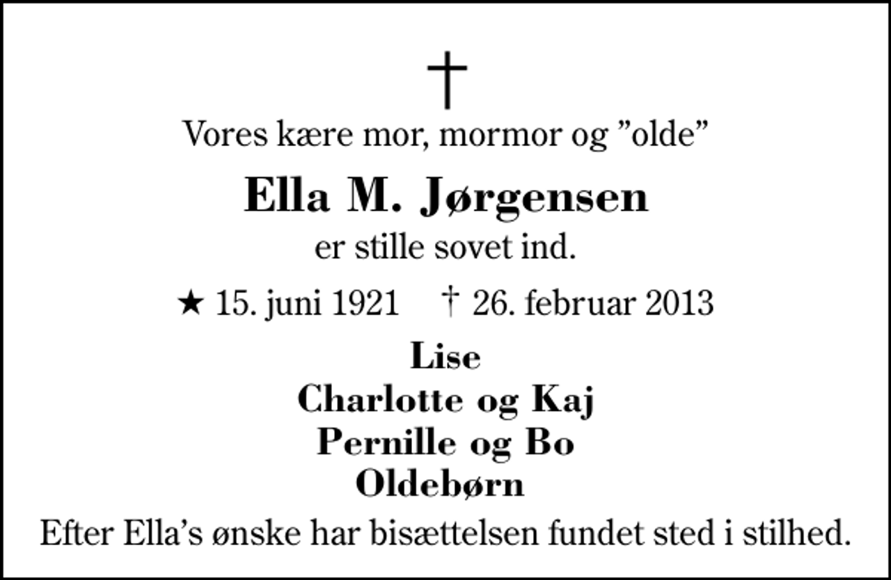 <p>Vores kære mor, mormor og olde<br />Ella M. Jørgensen<br />er stille sovet ind.<br />* 15. juni 1921 ✝ 26. februar 2013<br />Lise Charlotte og Kaj Pernille og Bo Oldebørn<br />Efter Ellas ønske har bisættelsen fundet sted i stilhed.</p>