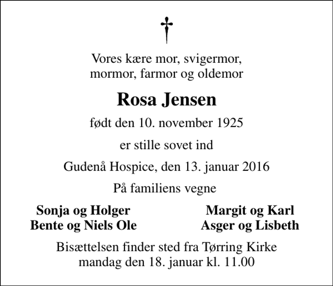 <p>Vores kære mor, svigermor, mormor, farmor og oldemor<br />Rosa Jensen<br />født den 10. november 1925<br />er stille sovet ind<br />Gudenå Hospice, den 13. januar 2016<br />På familiens vegne<br />Sonja og Holger<br />Margit og Karl<br />Bente og Niels Ole<br />Asger og Lisbeth<br />Bisættelsen finder sted fra Tørring Kirke mandag den 18. januar kl. 11.00</p>