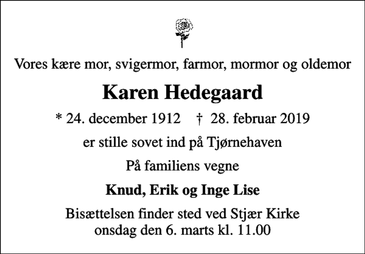 <p>Vores kære mor, svigermor, farmor, mormor og oldemor<br />Karen Hedegaard<br />* 24. december 1912 ✝ 28. februar 2019<br />er stille sovet ind på Tjørnehaven<br />På familiens vegne<br />Knud, Erik og Inge Lise<br />Bisættelsen finder sted ved Stjær Kirke onsdag den 6. marts kl. 11.00</p>