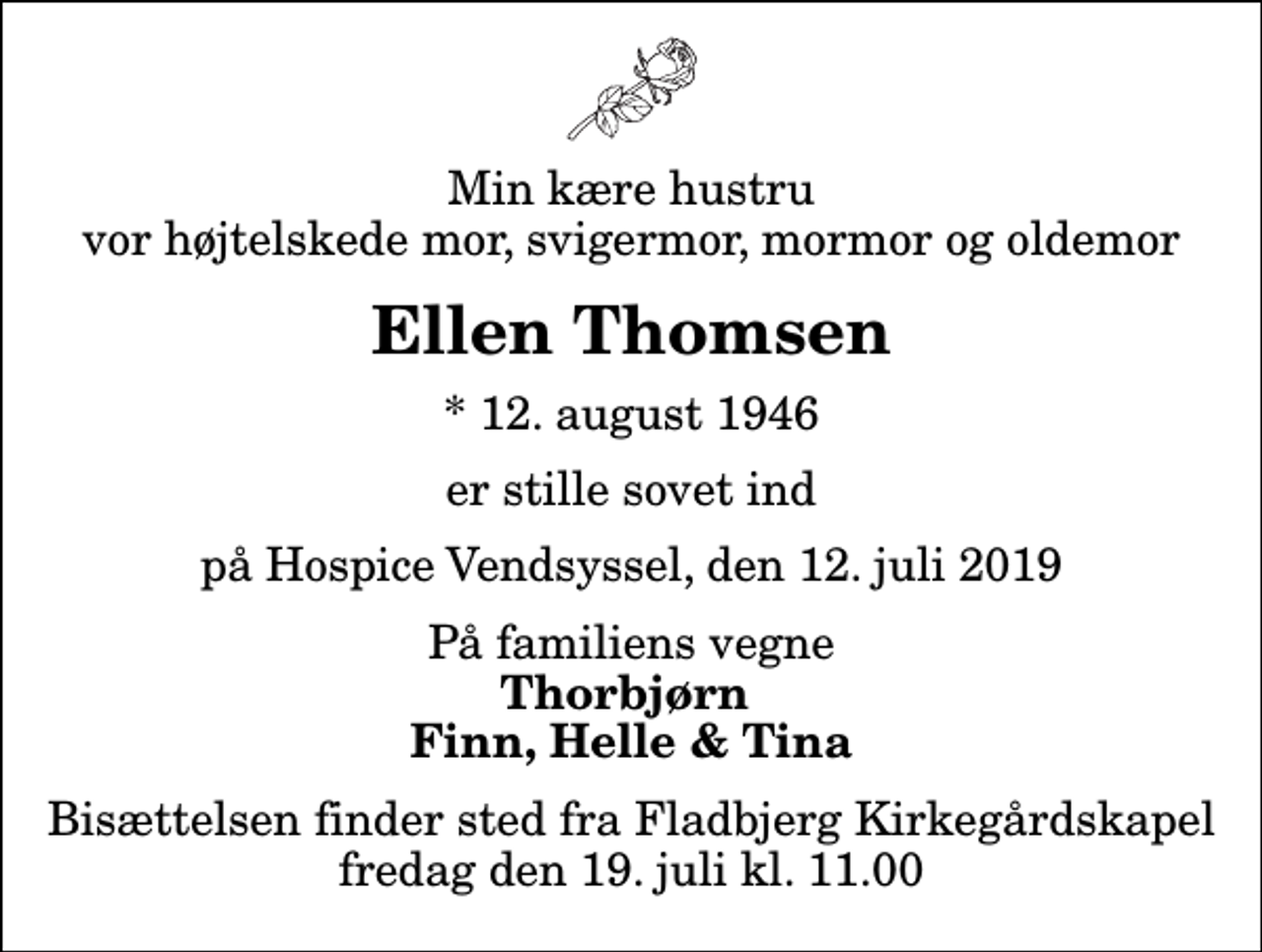 <p>Min kære hustru vor højtelskede mor, svigermor, mormor og oldemor<br />Ellen Thomsen<br />* 12. august 1946<br />er stille sovet ind<br />på Hospice Vendsyssel, den 12. juli 2019<br />På familiens vegne<br />Thorbjørn Finn, Helle &amp; Tina<br />Bisættelsen finder sted fra Fladbjerg Kirkegårdskapel fredag den 19. juli kl. 11.00</p>