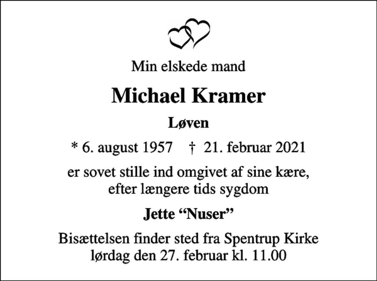 <p>Min elskede mand<br />Michael Kramer<br />Løven<br />* 6. august 1957 ✝ 21. februar 2021<br />er sovet stille ind omgivet af sine kære, efter længere tids sygdom<br />Jette Nuser<br />Bisættelsen finder sted fra Spentrup Kirke lørdag den 27. februar kl. 11.00</p>