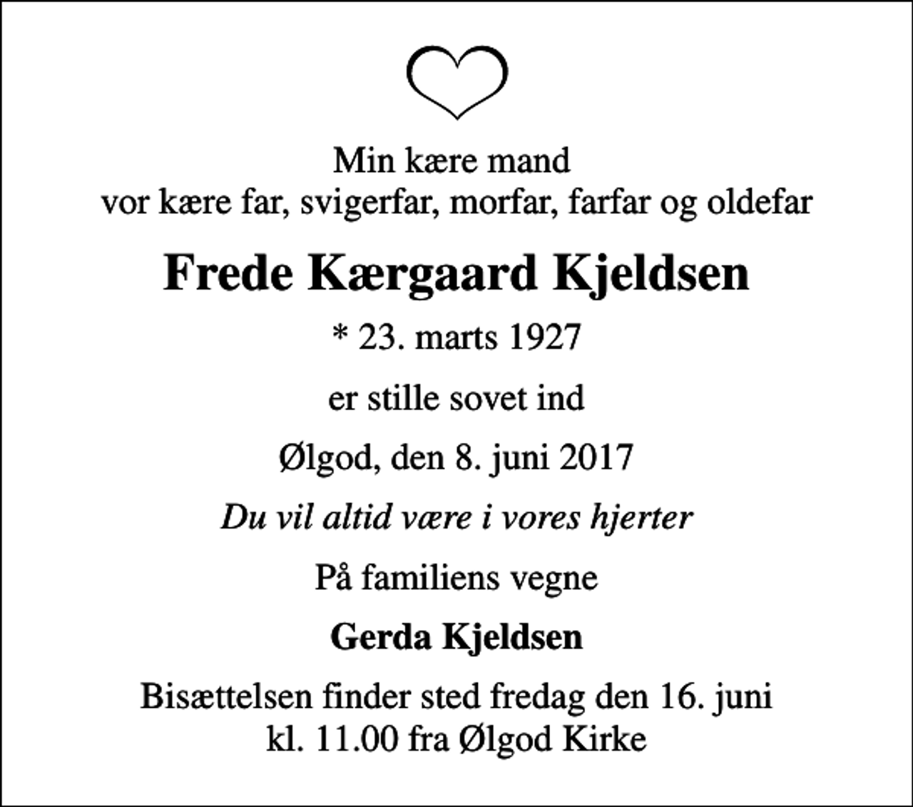 <p>Min kære mand vor kære far, svigerfar, morfar, farfar og oldefar<br />Frede Kærgaard Kjeldsen<br />* 23. marts 1927<br />er stille sovet ind<br />Ølgod, den 8. juni 2017<br />Du vil altid være i vores hjerter<br />På familiens vegne<br />Gerda Kjeldsen<br />Bisættelsen finder sted fredag den 16. juni kl. 11.00 fra Ølgod Kirke</p>