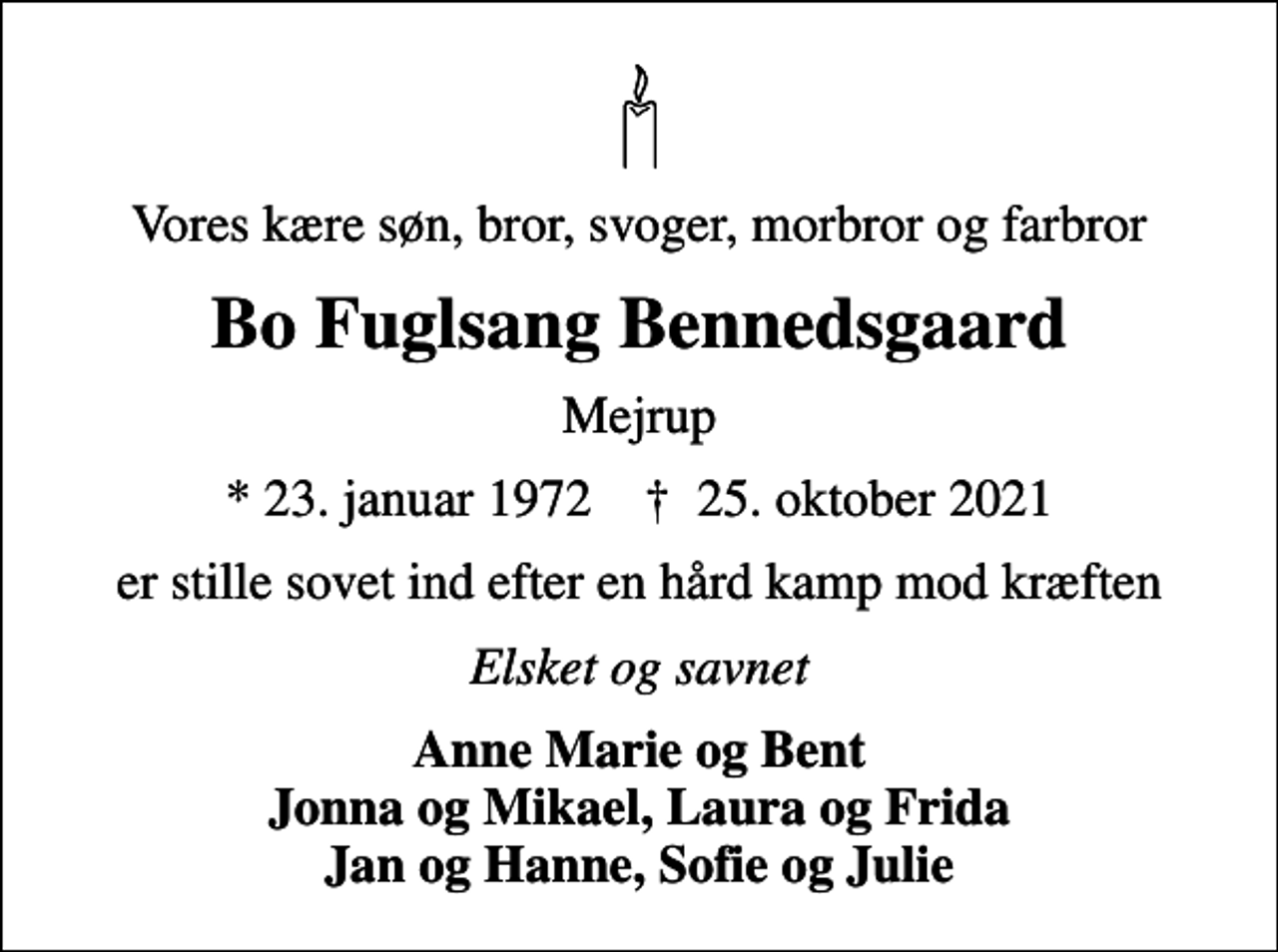 <p>Vores kære søn, bror, svoger, morbror og farbror<br />Bo Fuglsang Bennedsgaard<br />Mejrup<br />* 23. januar 1972 ✝ 25. oktober 2021<br />er stille sovet ind efter en hård kamp mod kræften<br />Elsket og savnet<br />Anne Marie og Bent Jonna og Mikael, Laura og Frida Jan og Hanne, Sofie og Julie</p>