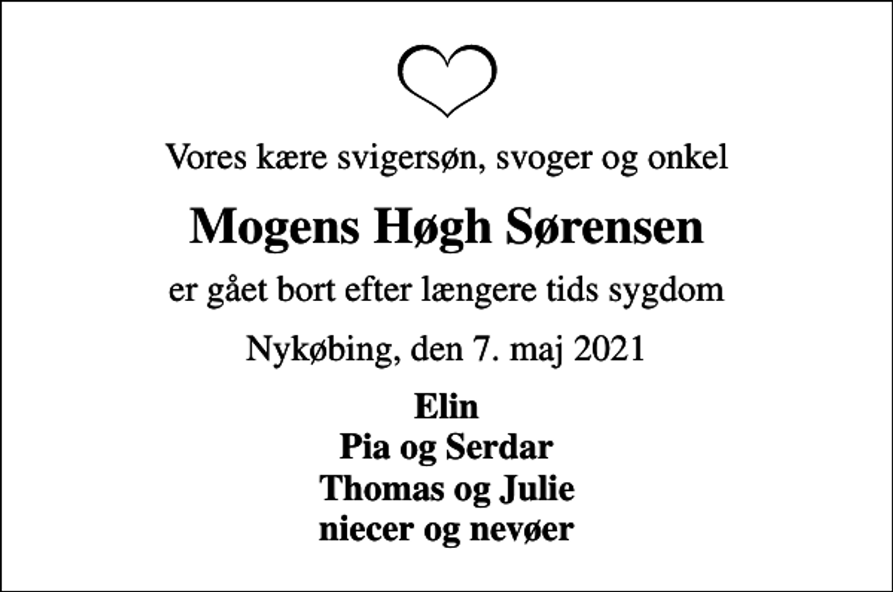 <p>Vores kære svigersøn, svoger og onkel<br />Mogens Høgh Sørensen<br />er gået bort efter længere tids sygdom<br />Nykøbing, den 7. maj 2021<br />Elin Pia og Serdar Thomas og Julie niecer og nevøer</p>