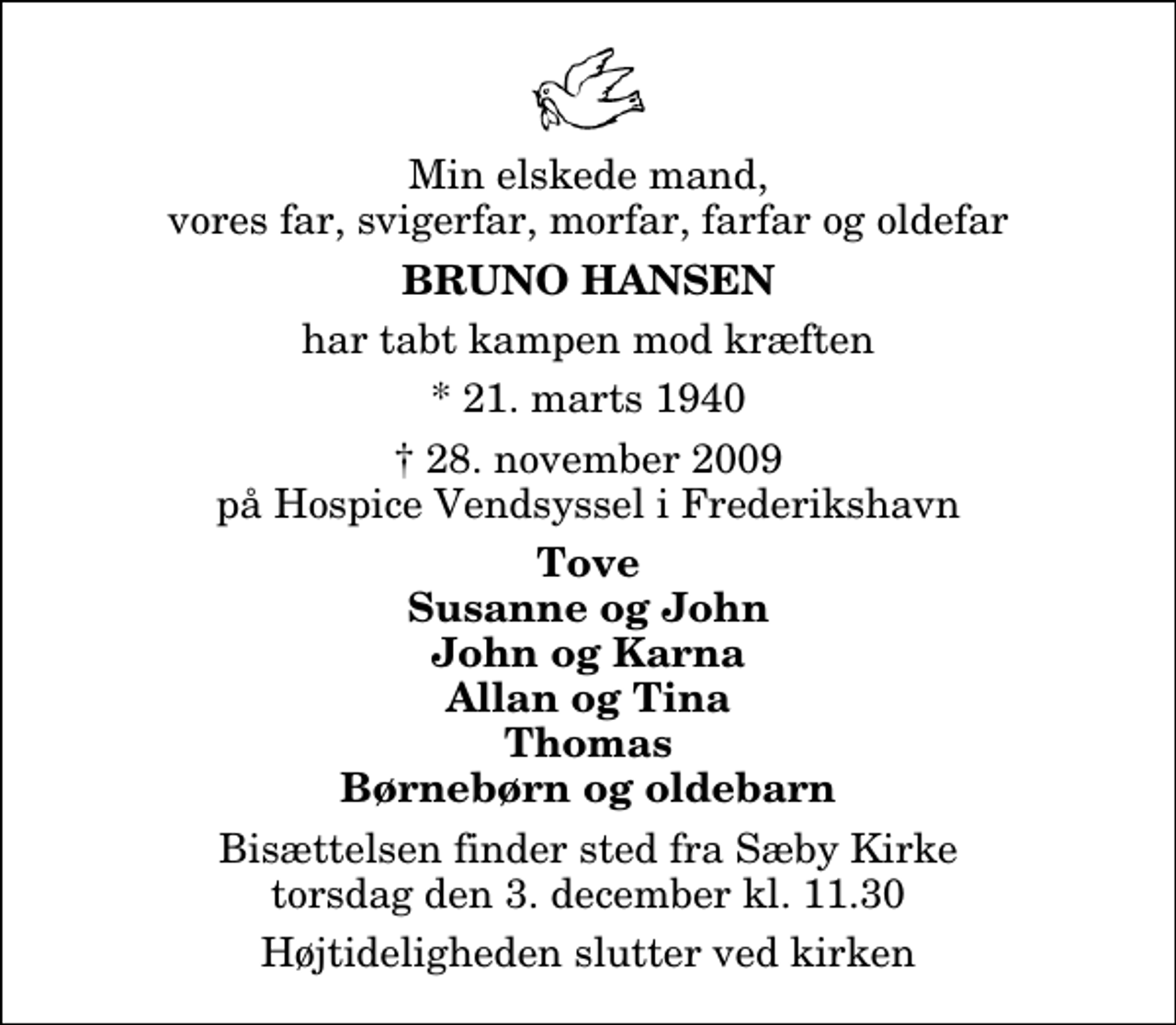 <p>Min elskede mand, vores far, svigerfar, morfar, farfar og oldefar<br />Bruno Hansen<br />har tabt kampen mod kræften<br />* 21. marts 1940<br />✝ 28. november 2009 på Hospice Vendsyssel i Frederikshavn<br />Tove Susanne og John John og Karna Allan og Tina Thomas Børnebørn og oldebarn<br />Bisættelsen finder sted fra Sæby Kirke torsdag den 3. december kl. 11.30<br />Højtideligheden slutter ved kirken</p>