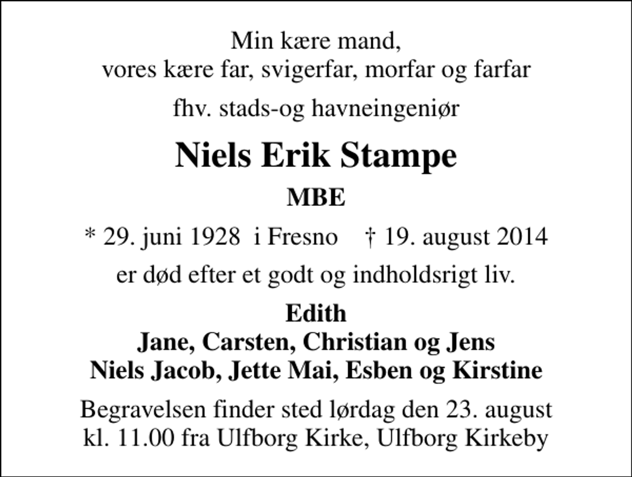 <p>Min kære mand, vores kære far, svigerfar, morfar og farfar<br />fhv. stads-og havneingeniør<br />Niels Erik Stampe<br />MBE<br />* 29. juni 1928 i Fresno ✝ 19. august 2014<br />er død efter et godt og indholdsrigt liv.<br />Edith Jane, Carsten, Christian og Jens Niels Jacob, Jette Mai, Esben og Kirstine<br />Begravelsen finder sted lørdag den 23. august kl. 11.00 fra Ulfborg Kirke, Ulfborg Kirkeby</p>