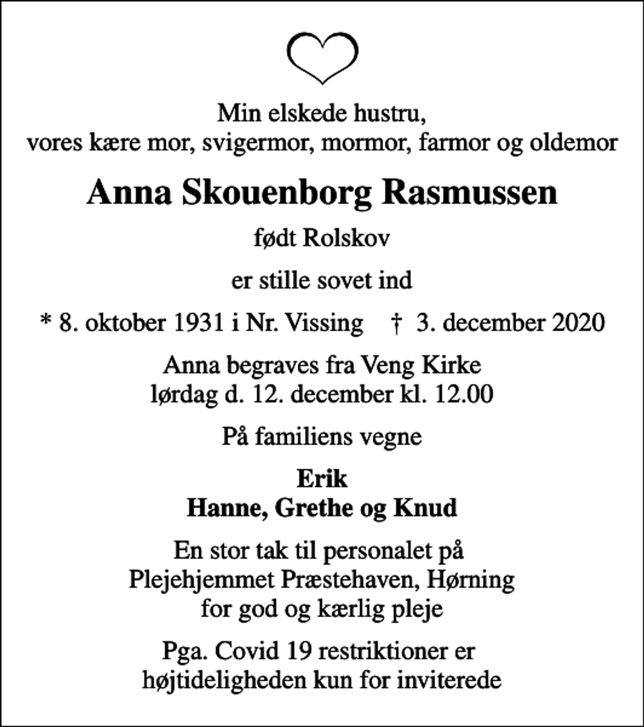 <p>Min elskede hustru, vores kære mor, svigermor, mormor, farmor og oldemor<br />Anna Skouenborg Rasmussen<br />født Rolskov<br />er stille sovet ind<br />* 8. oktober 1931 i Nr. Vissing ✝ 3. december 2020<br />Anna begraves fra Veng Kirke lørdag d. 12. december kl. 12.00<br />På familiens vegne<br />Erik Hanne, Grethe og Knud<br />En stor tak til personalet på Plejehjemmet Præstehaven, Hørning for god og kærlig pleje<br />Pga. Covid 19 restriktioner er højtideligheden kun for inviterede</p>