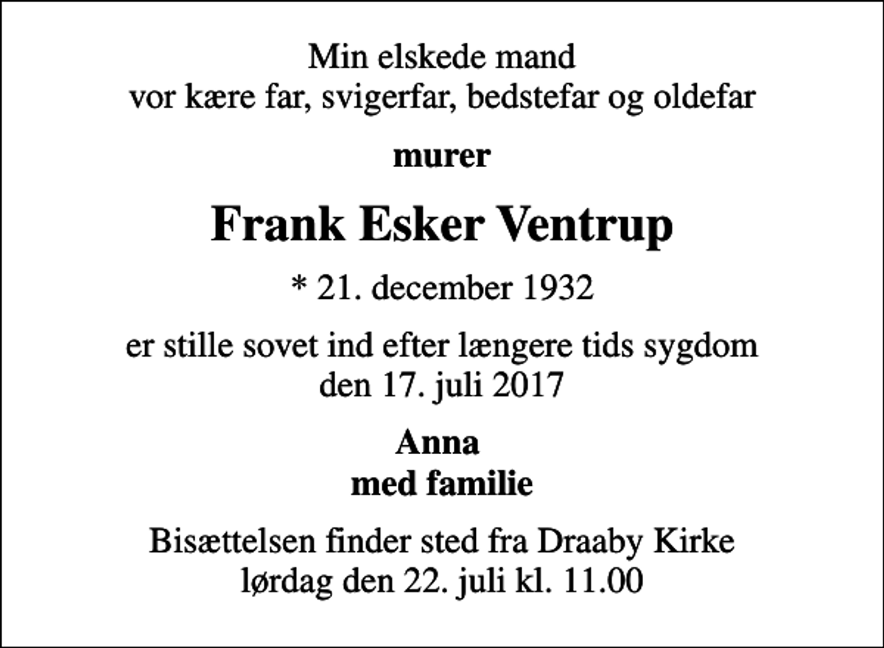 <p>Min elskede mand vor kære far, svigerfar, bedstefar og oldefar<br />murer<br />Frank Esker Ventrup<br />* 21. december 1932<br />er stille sovet ind efter længere tids sygdom den 17. juli 2017<br />Anna med familie<br />Bisættelsen finder sted fra Draaby Kirke lørdag den 22. juli kl. 11.00</p>