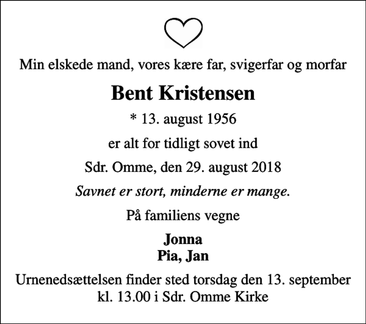 <p>Min elskede mand, vores kære far, svigerfar og morfar<br />Bent Kristensen<br />* 13. august 1956<br />er alt for tidligt sovet ind<br />Sdr. Omme, den 29. august 2018<br />Savnet er stort, minderne er mange.<br />På familiens vegne<br />Jonna Pia, Jan<br />Urnenedsættelsen finder sted torsdag den 13. september kl. 13.00 i Sdr. Omme Kirke</p>