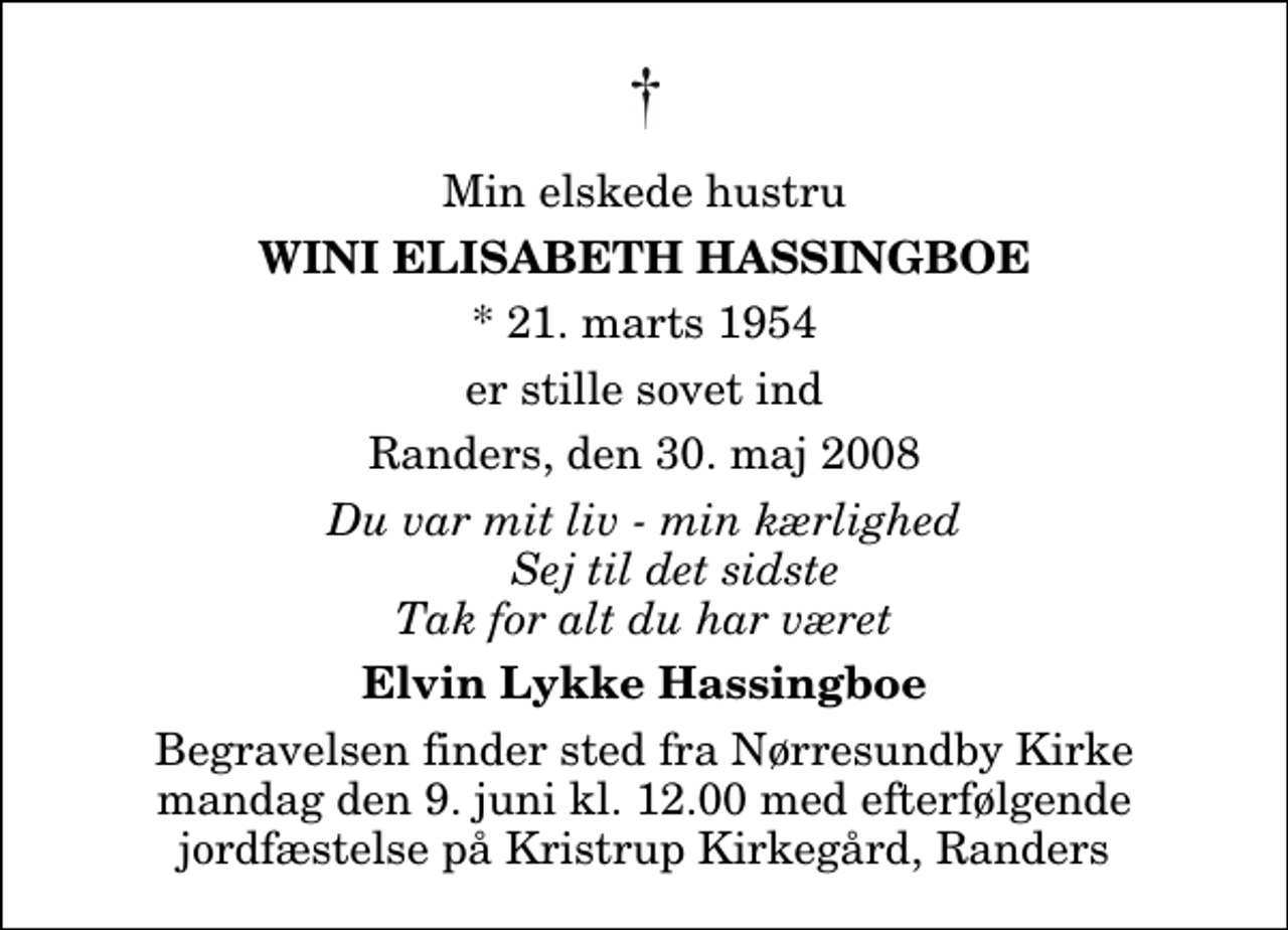 <p>Min elskede hustru<br />Wini Elisabeth Hassingboe<br />* 21. marts 1954<br />er stille sovet ind<br />Randers, den 30. maj 2008<br />Du var mit liv - min kærlighed Sej til det sidste Tak for alt du har været<br />Elvin Lykke Hassingboe<br />Begravelsen finder sted fra Nørresundby Kirke mandag den 9. juni kl. 12.00 med efterfølgende jordfæstelse på Kristrup Kirkegård, Randers</p>