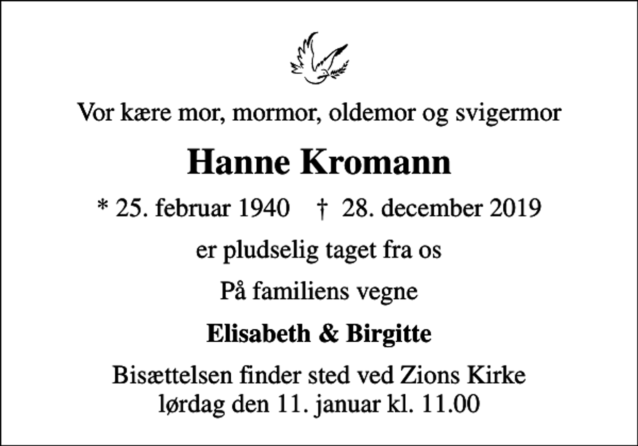 <p>Vor kære mor, mormor, oldemor og svigermor<br />Hanne Kromann<br />* 25. februar 1940 ✝ 28. december 2019<br />er pludselig taget fra os<br />På familiens vegne<br />Elisabeth &amp; Birgitte<br />Bisættelsen finder sted ved Zions Kirke lørdag den 11. januar kl. 11.00</p>