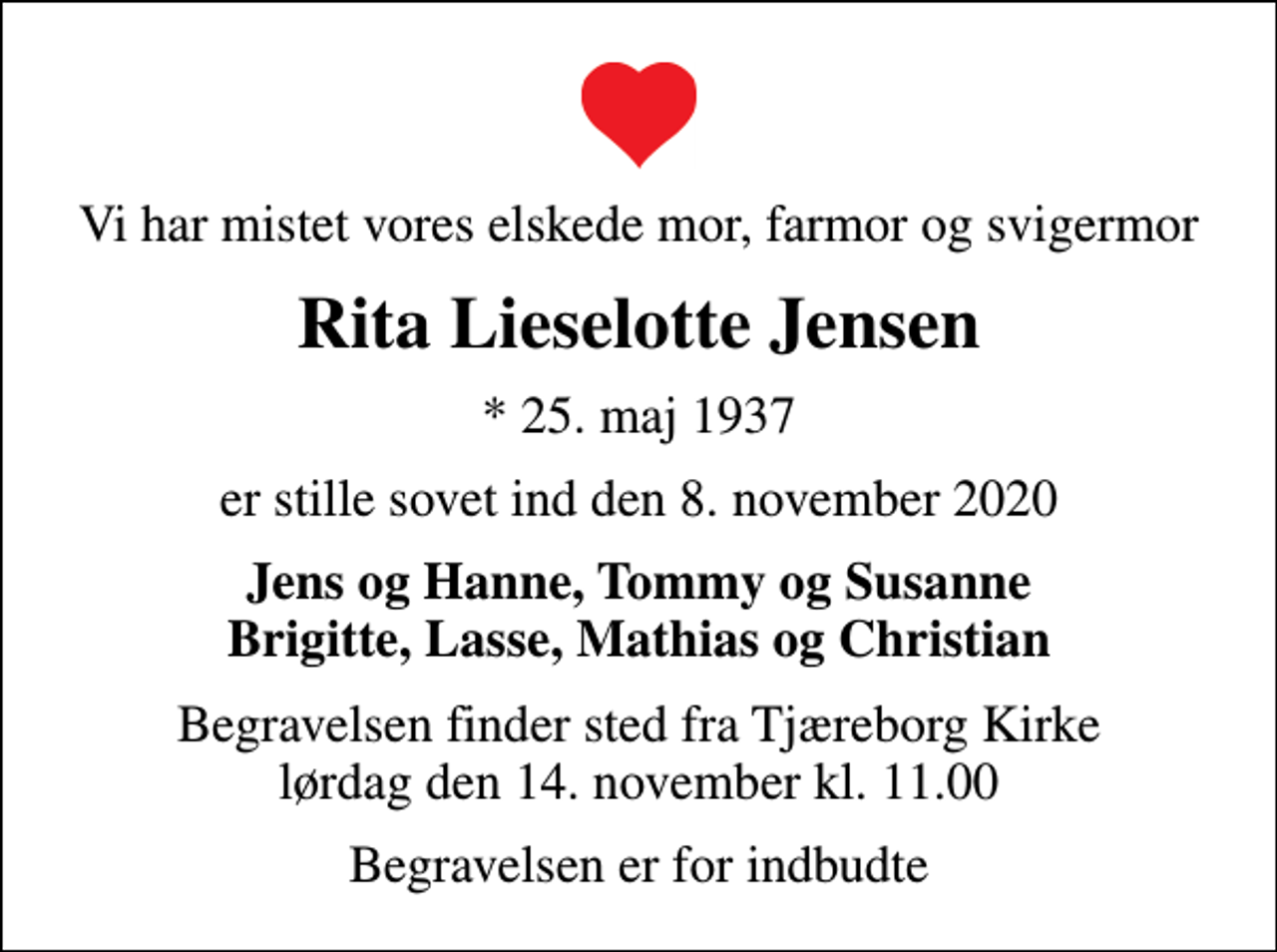 <p>Vi har mistet vores elskede mor, farmor og svigermor<br />Rita Lieselotte Jensen<br />* 25. maj 1937<br />er stille sovet ind den 8. november 2020<br />Jens og Hanne, Tommy og Susanne Brigitte, Lasse, Mathias og Christian<br />Begravelsen finder sted fra Tjæreborg Kirke lørdag den 14. november kl. 11.00<br />Begravelsen er for indbudte</p>