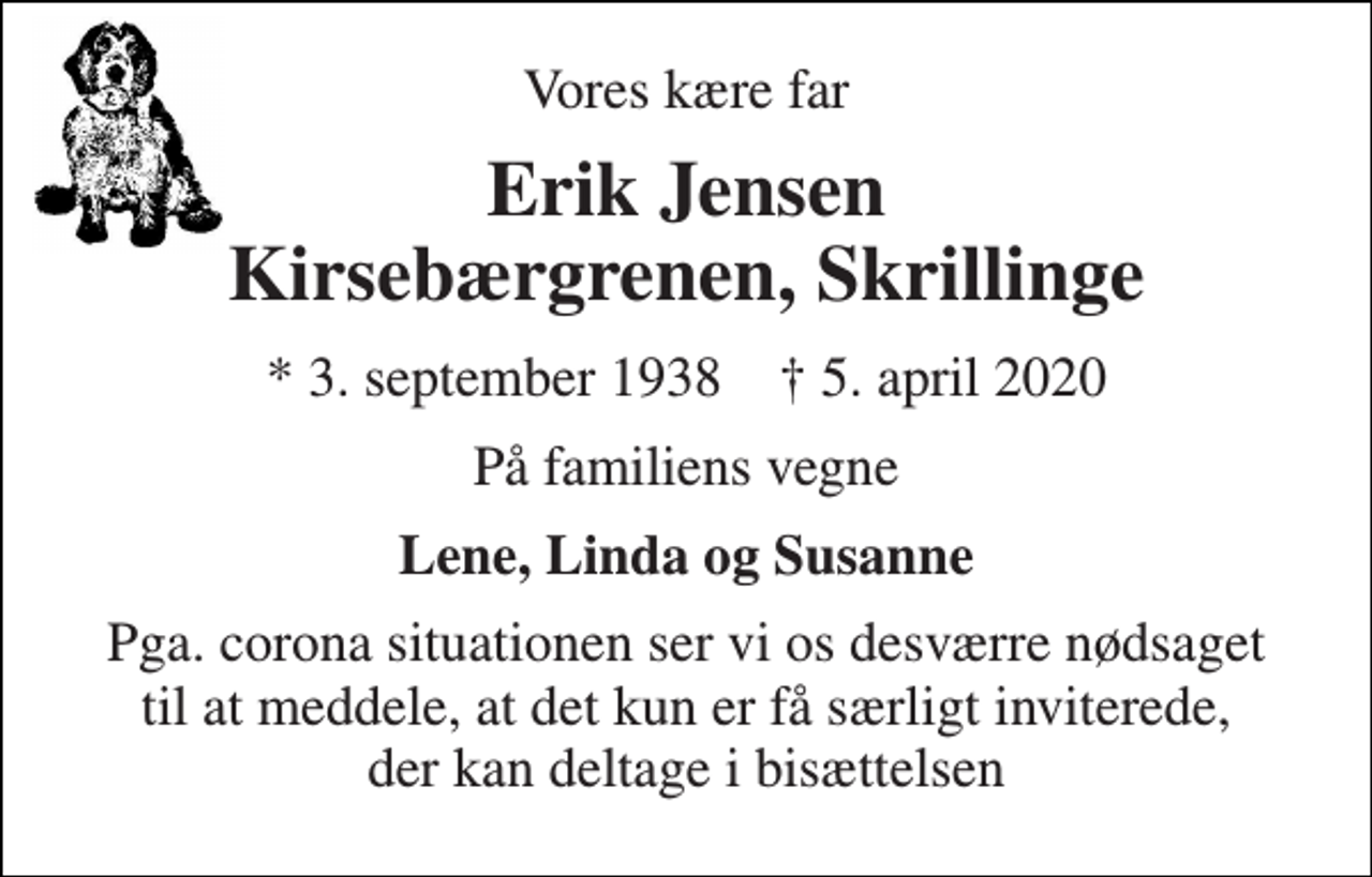 <p>Vores kære far<br />Erik Jensen Kirsebærgrenen, Skrillinge<br />*​​ 3. september 1938​​ †​​ 5. april 2020<br />På familiens vegne<br />Lene, Linda og Susanne<br />Pga. corona situationen ser vi os desværre nødsaget til at meddele, at det kun er få særligt inviterede, der kan deltage i bisættelsen</p>