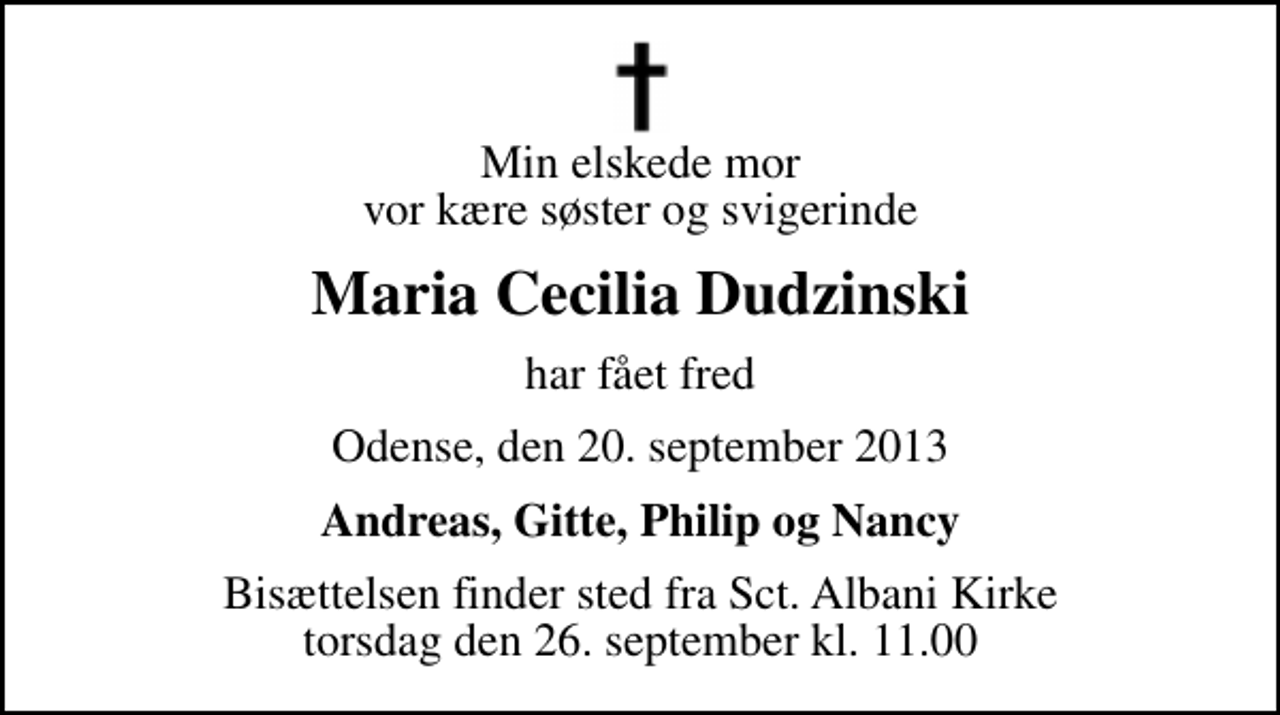 <p>Min elskede mor vor kære søster og svigerinde<br />Maria Cecilia Dudzinski<br />har fået fred<br />Odense, den 20. september 2013<br />Andreas, Gitte, Philip og Nancy<br />Bisættelsen finder sted fra Sct. Albani Kirke torsdag den 26. september kl. 11.00</p>