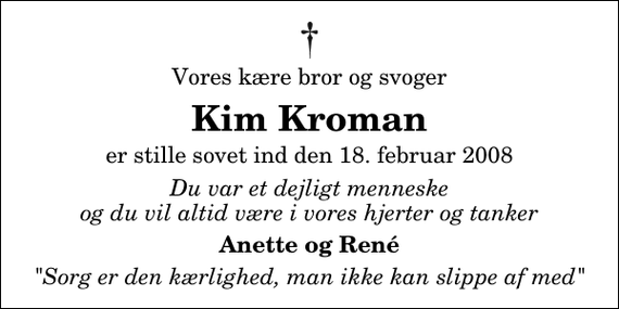 <p>Vores kære bror og svoger<br />Kim Kroman<br />er stille sovet ind den 18. februar 2008<br />Du var et dejligt menneske og du vil altid være i vores hjerter og tanker<br />Anette og René<br />&quot;Sorg er den kærlighed, man ikke kan slippe af med&quot;</p>