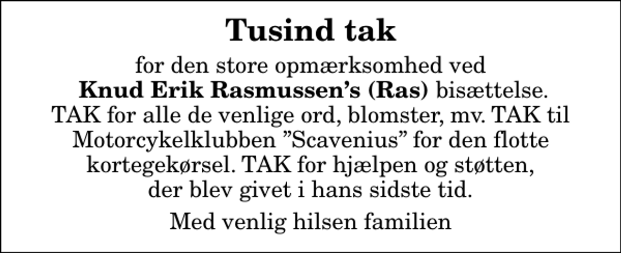<p>Tusind tak<br />for den store opmærksomhed ved <em> Knud Erik Rasmussens (Ras) </em>bisættelse. TAK for alle de venlige ord, blomster, mv. TAK til Motorcykelklubben Scavenius for den flotte kortegekørsel. TAK for hjælpen og støtten, der blev givet i hans sidste tid.<br />Med venlig hilsen familien</p>