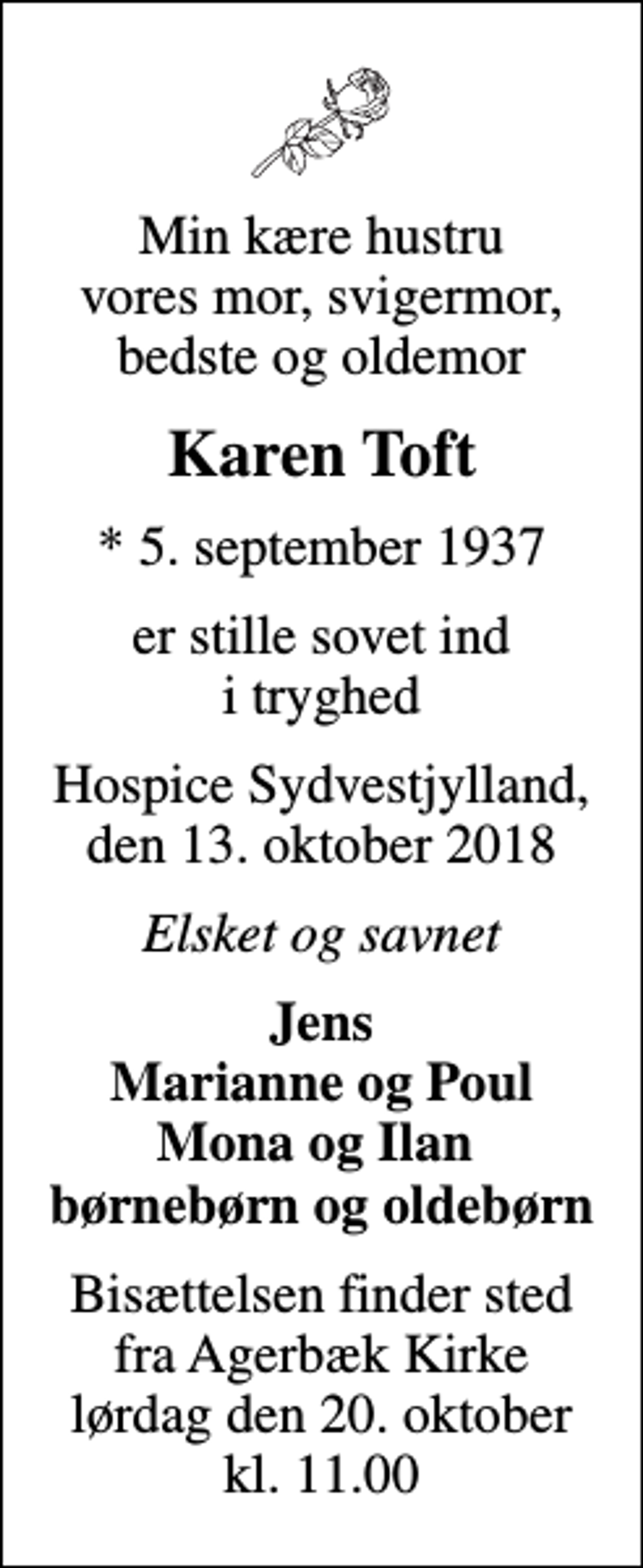 <p>Min kære hustru vores mor, svigermor, bedste og oldemor<br />Karen Toft<br />* 5. september 1937<br />er stille sovet ind i tryghed<br />Hospice Sydvestjylland, den 13. oktober 2018<br />Elsket og savnet<br />Jens Marianne og Poul Mona og Ilan børnebørn og oldebørn<br />Bisættelsen finder sted fra Agerbæk Kirke lørdag den 20. oktober kl. 11.00</p>