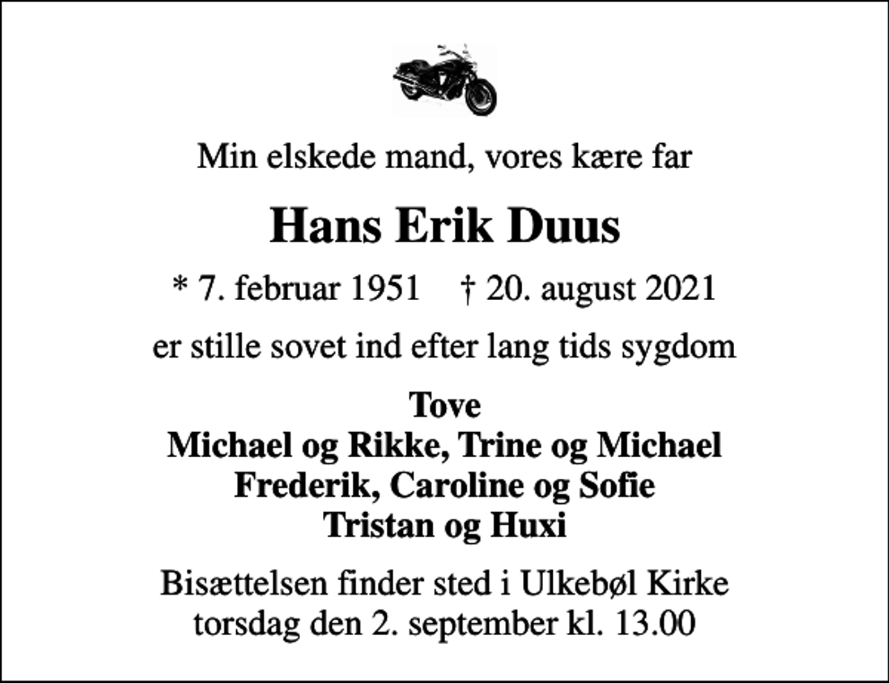 <p>Min elskede mand, vores kære far<br />Hans Erik Duus<br />* 7. februar 1951 ✝ 20. august 2021<br />er stille sovet ind efter lang tids sygdom<br />Tove Michael og Rikke, Trine og Michael Frederik, Caroline og Sofie Tristan og Huxi<br />Bisættelsen finder sted i Ulkebøl Kirke torsdag den 2. september kl. 13.00</p>