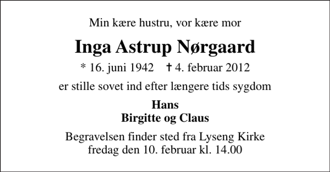 <p>Min kære hustru, vor kære mor<br />Inga Astrup Nørgaard<br />* 16. juni 1942 ✝ 4. februar 2012<br />er stille sovet ind efter længere tids sygdom<br />Hans Birgitte og Claus<br />Begravelsen finder sted fra Lyseng Kirke fredag den 10. februar kl. 14.00</p>