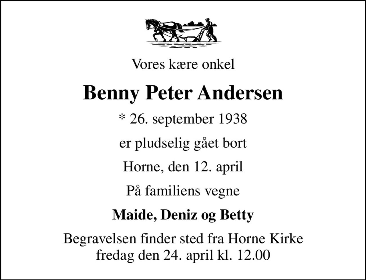 Vores kære onkel
Benny Peter Andersen
* 26. september 1938
er pludselig gået bort
Horne, den 12. april
På familiens vegne
Maide, Deniz og Betty
Begravelsen finder sted fra Horne Kirke  fredag den 24. april kl. 12.00