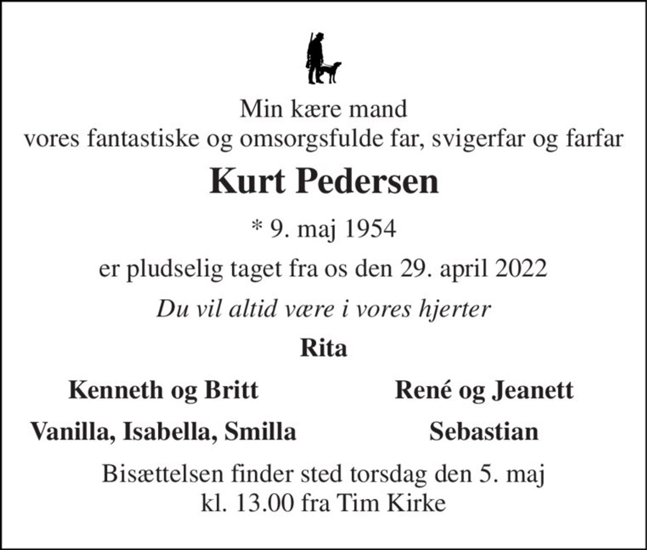 Min kære mand vores fantastiske omsorgsfulde far, svigerfar og farfar 
Kurt Pedersen 
*​ 9. maj 1954 
er pludselig taget fra os den 29. april 2022 
Du vil altid være i vores hjerter 
Rita 
Kenneth og Britt Vanilla, Isabella, Smilla 
René og Jeanett Sebastian 
Bisættelsen​ finder sted torsdag den 5. maj​ kl. 13.00 fra Tim Kirke