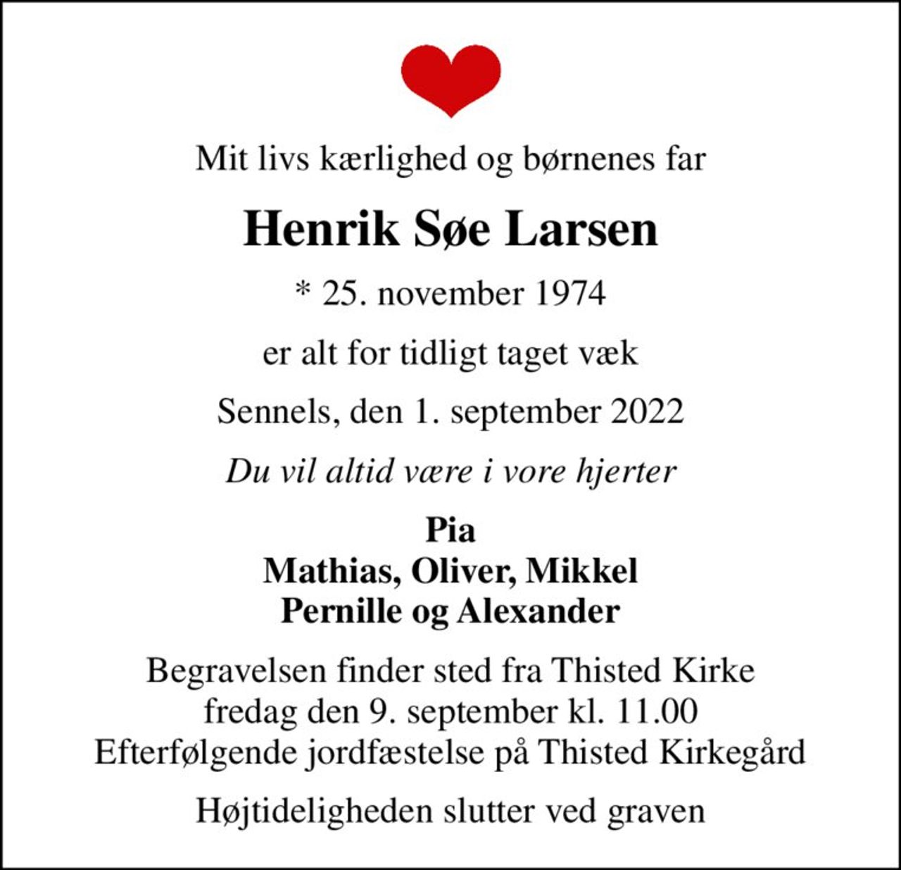 Mit livs kærlighed og børnenes far
Henrik Søe Larsen
* 25. november 1974
er alt for tidligt taget væk
Sennels, den 1. september 2022
Du vil altid være i vore hjerter
Pia Mathias, Oliver, Mikkel Pernille og Alexander
Begravelsen finder sted fra Thisted Kirke  fredag den 9. september kl. 11.00  Efterfølgende jordfæstelse på Thisted Kirkegård
Højtideligheden slutter ved graven