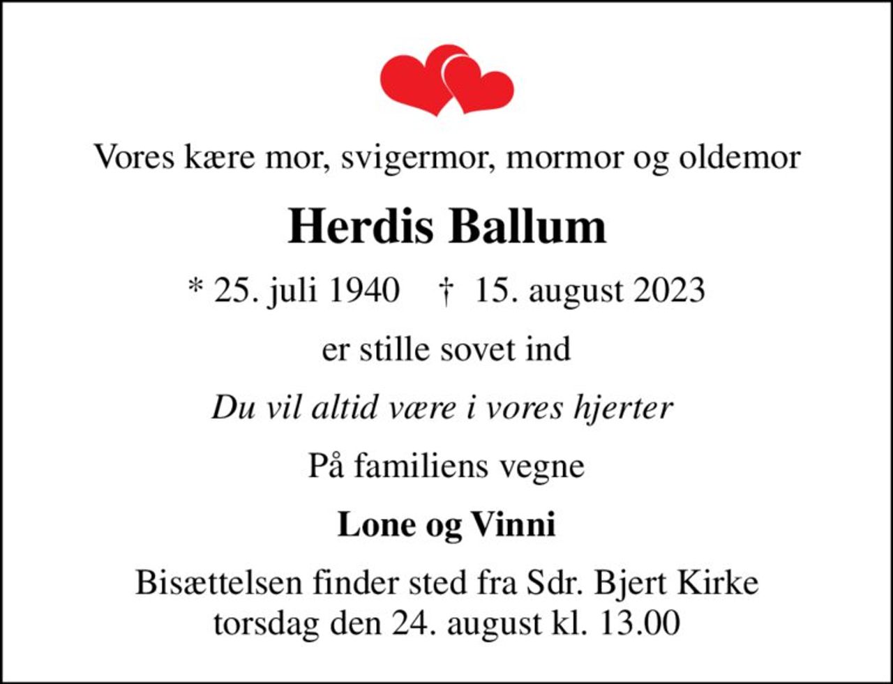 Vores kære mor, svigermor, mormor og oldemor
Herdis Ballum
* 25. juli 1940    ✝ 15. august 2023
er stille sovet ind
Du vil altid være i vores hjerter 
På familiens vegne
Lone og Vinni
Bisættelsen finder sted fra Sdr. Bjert Kirke  torsdag den 24. august kl. 13.00