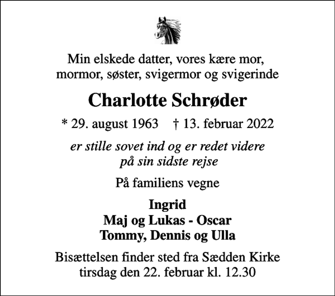 <p>Min elskede datter, vores kære mor, mormor, søster, svigermor og svigerinde<br />Charlotte Schrøder<br />* 29. august 1963 ✝ 13. februar 2022<br />er stille sovet ind og er redet videre på sin sidste rejse<br />På familiens vegne<br />Ingrid Maj og Lukas - Oscar Tommy, Dennis og Ulla<br />Bisættelsen finder sted fra Sædden Kirke tirsdag den 22. februar kl. 12.30</p>