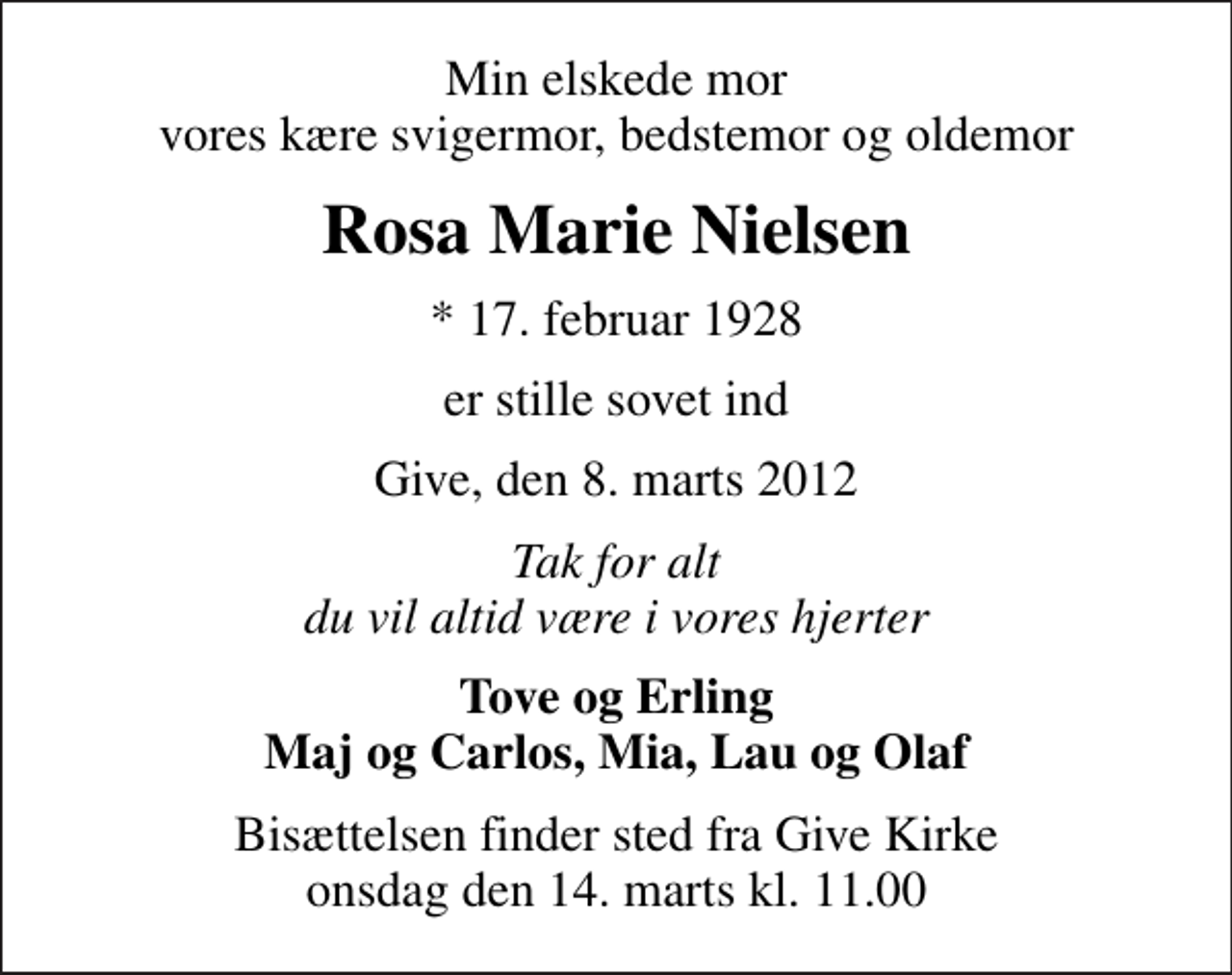 <p>Min elskede mor vores kære svigermor, bedstemor og oldemor<br />Rosa Marie Nielsen<br />* 17. februar 1928<br />er stille sovet ind<br />Give, den 8. marts 2012<br />Tak for alt du vil altid være i vores hjerter<br />Tove og Erling Maj og Carlos, Mia, Lau og Olaf<br />Bisættelsen finder sted fra Give Kirke onsdag den 14. marts kl. 11.00</p>