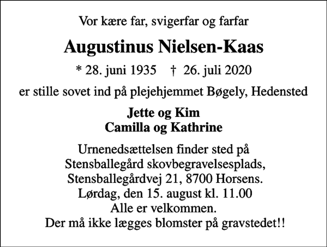 <p>Vor kære far, svigerfar og farfar<br />Augustinus Nielsen-Kaas<br />* 28. juni 1935 ✝ 26. juli 2020<br />er stille sovet ind på plejehjemmet Bøgely, Hedensted<br />Jette og Kim Camilla og Kathrine<br />Urnenedsættelsen finder sted på Stensballegård skovbegravelsesplads, Stensballegårdvej 21, 8700 Horsens. Lørdag, den 15. august kl. 11.00 Alle er velkommen. Der må ikke lægges blomster på gravstedet!!</p>