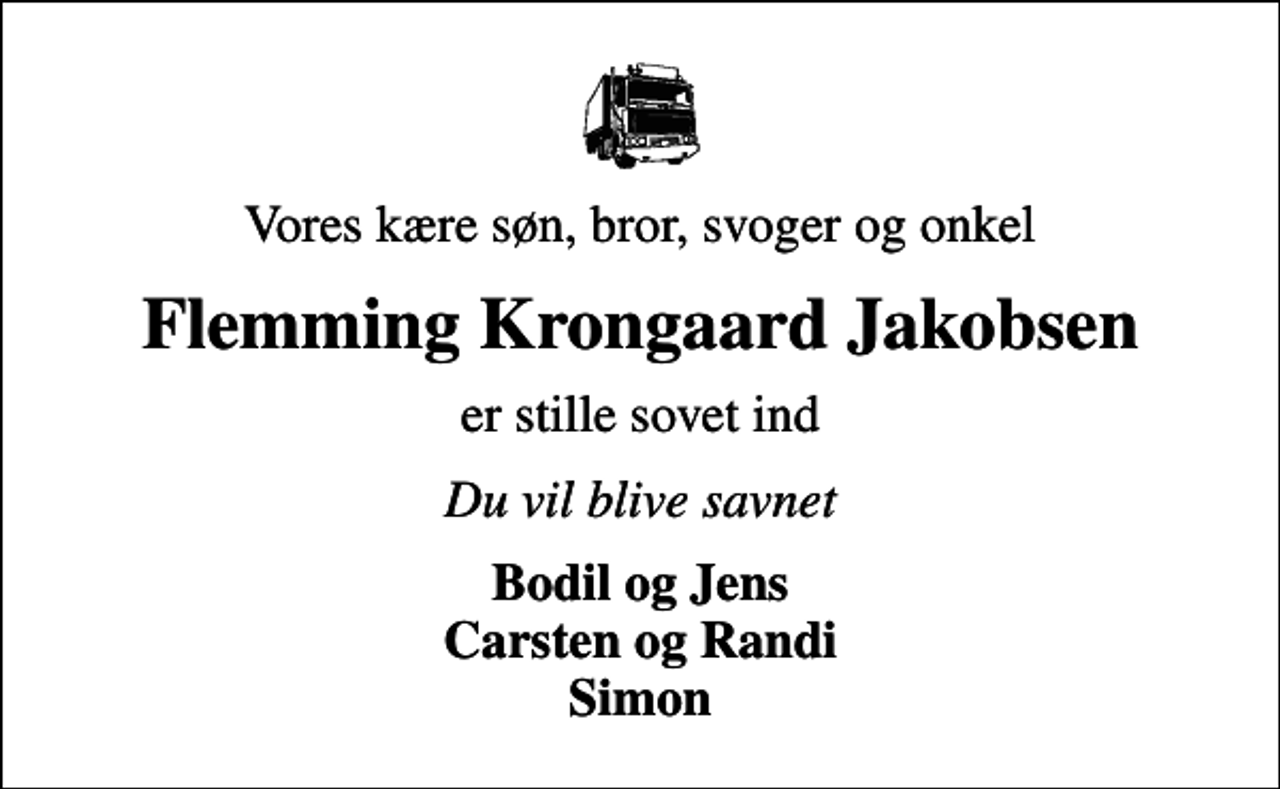 <p>Vores kære søn, bror, svoger og onkel<br />Flemming Krongaard Jakobsen<br />er stille sovet ind<br />Du vil blive savnet<br />Bodil og Jens Carsten og Randi Simon</p>