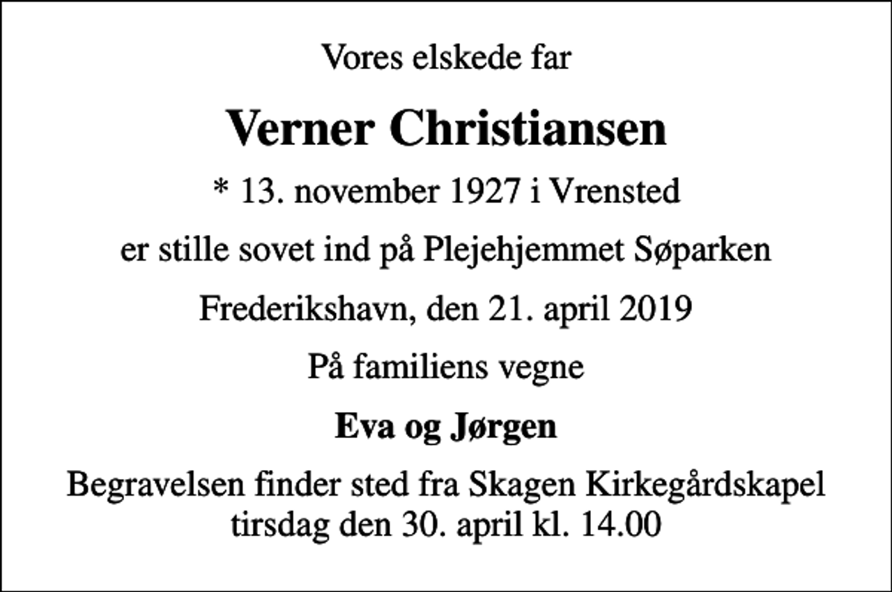 <p>Vores elskede far<br />Verner Christiansen<br />* 13. november 1927 i Vrensted<br />er stille sovet ind på Plejehjemmet Søparken<br />Frederikshavn, den 21. april 2019<br />På familiens vegne<br />Eva og Jørgen<br />Begravelsen finder sted fra Skagen Kirkegårdskapel tirsdag den 30. april kl. 14.00</p>