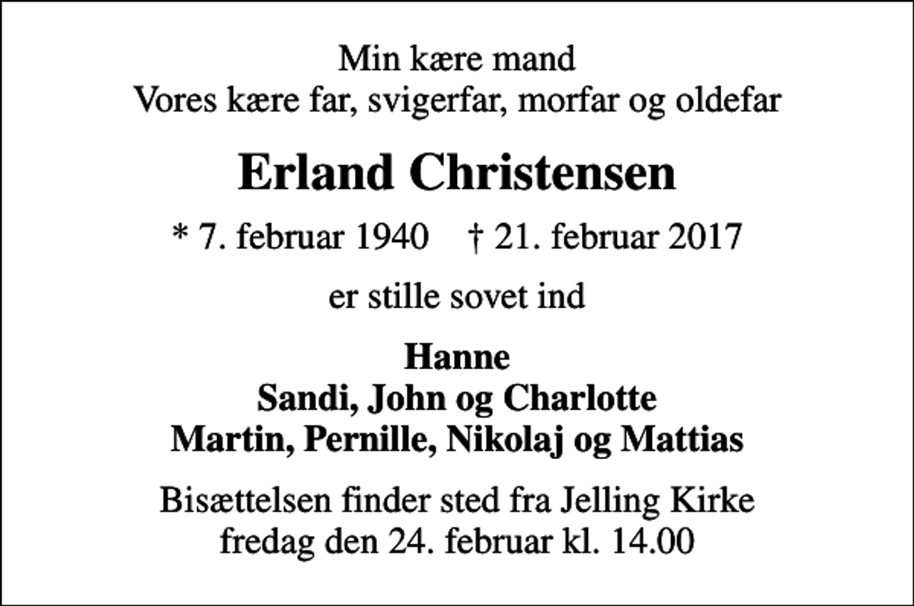 <p>Min kære mand Vores kære far, svigerfar, morfar og oldefar<br />Erland Christensen<br />* 7. februar 1940 ✝ 21. februar 2017<br />er stille sovet ind<br />Hanne Sandi, John og Charlotte Martin, Pernille, Nikolaj og Mattias<br />Bisættelsen finder sted fra Jelling Kirke fredag den 24. februar kl. 14.00</p>