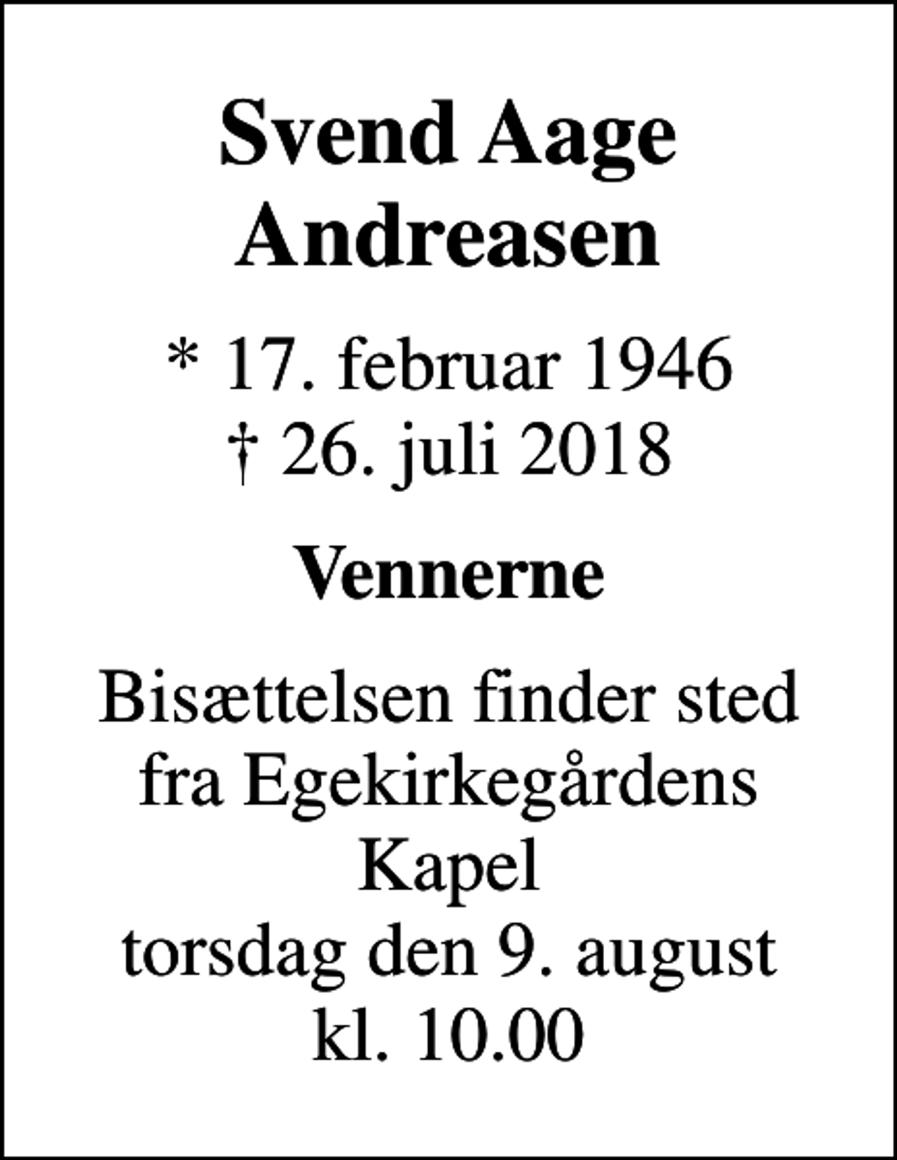 <p>Svend Aage Andreasen<br />* 17. februar 1946<br />✝ 26. juli 2018<br />Vennerne<br />Bisættelsen finder sted fra Egekirkegårdens Kapel torsdag den 9. august kl. 10.00</p>