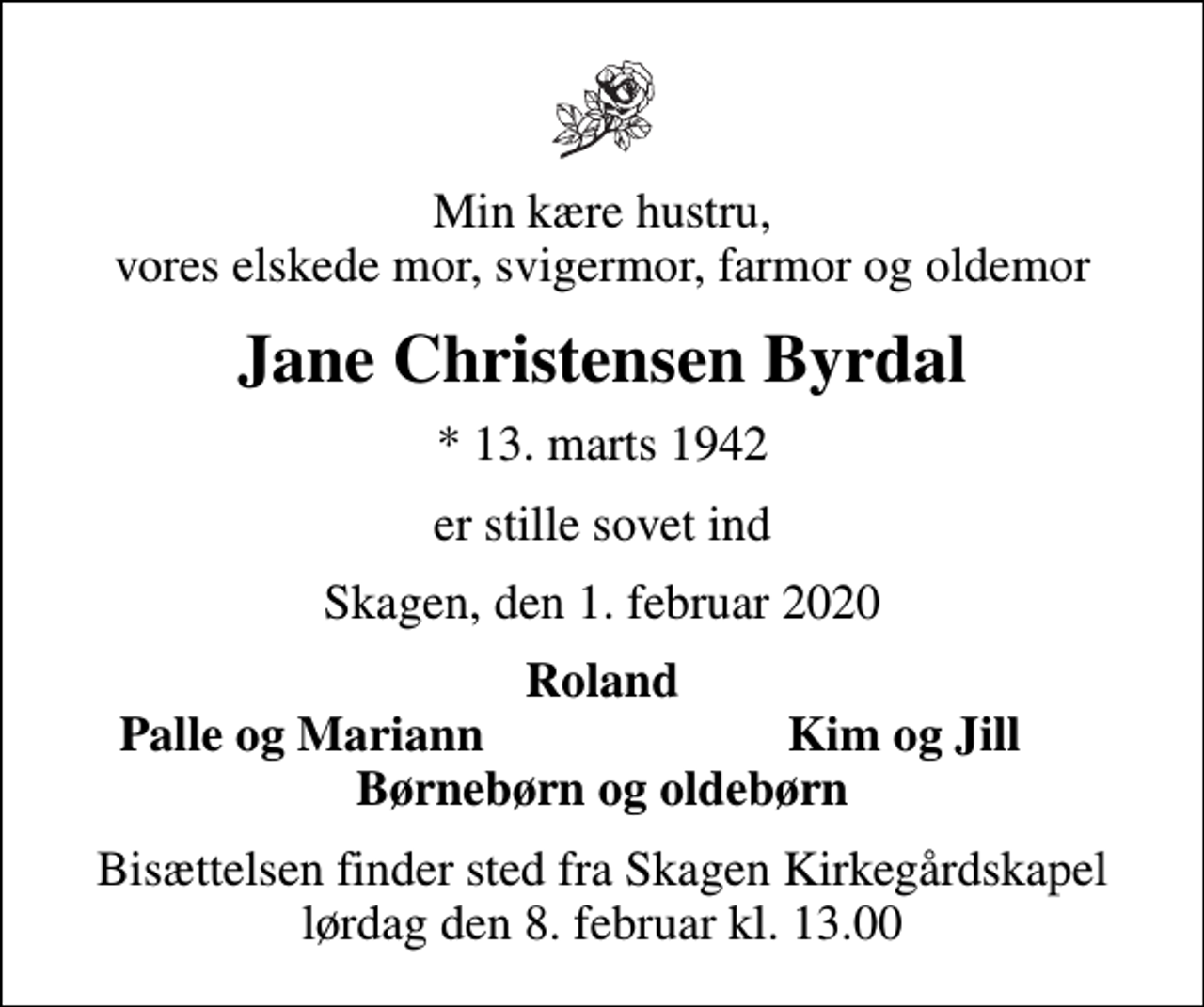 <p>Min kære hustru, vores elskede mor, svigermor, farmor og oldemor<br />Jane Christensen Byrdal<br />* 13. marts 1942<br />er stille sovet ind<br />Skagen, den 1. februar 2020<br />Roland<br />Palle og Mariann<br />Kim og Jill<br />Bisættelsen finder sted fra Skagen Kirkegårdskapel lørdag den 8. februar kl. 13.00</p>