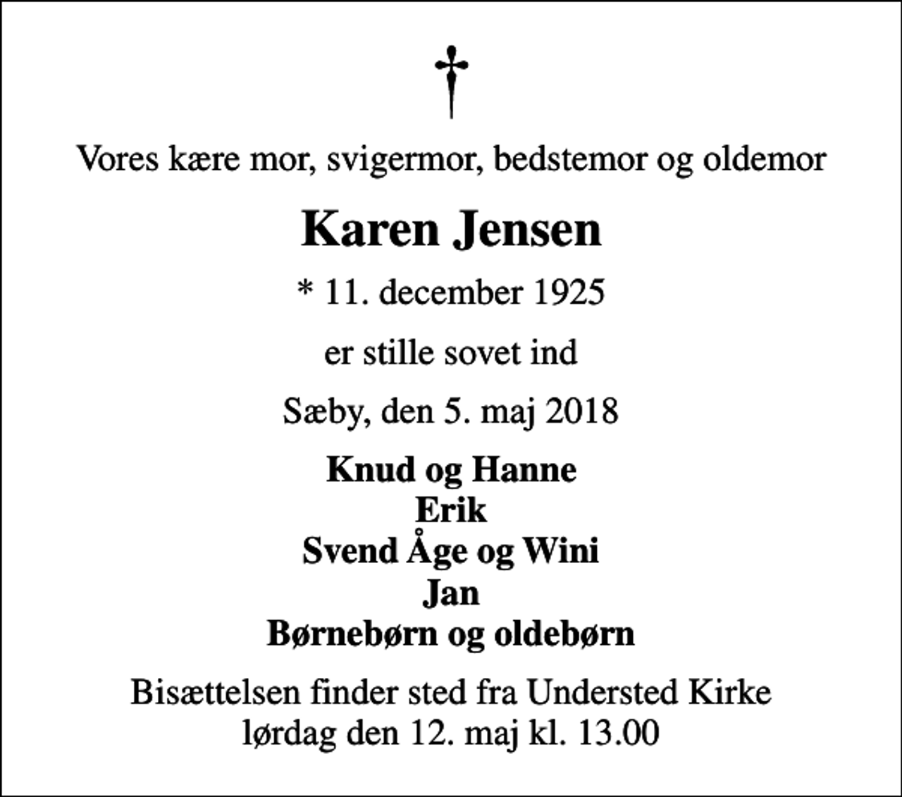<p>Vores kære mor, svigermor, bedstemor og oldemor<br />Karen Jensen<br />* 11. december 1925<br />er stille sovet ind<br />Sæby, den 5. maj 2018<br />Knud og Hanne Erik Svend Åge og Wini Jan Børnebørn og oldebørn<br />Bisættelsen finder sted fra Understed Kirke lørdag den 12. maj kl. 13.00</p>