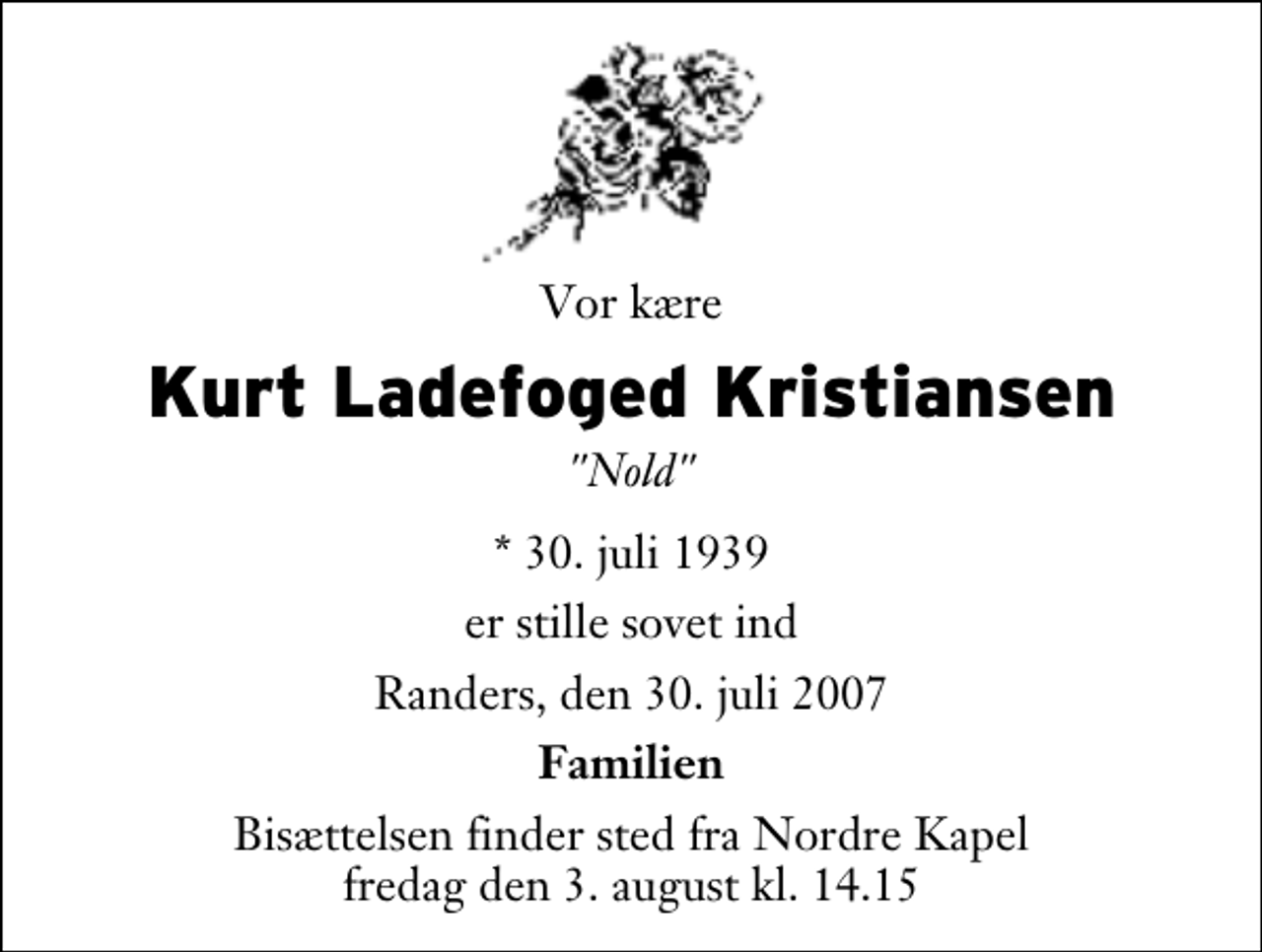 <p>Vor kære<br />Kurt Ladefoged Kristiansen<br />"Nold"<br />* 30. juli 1939<br />er stille sovet ind<br />Randers, den 30. juli 2007<br />Familien<br />Bisættelsen finder sted fra Nordre Kapel fredag den 3. august kl. 14.15</p>