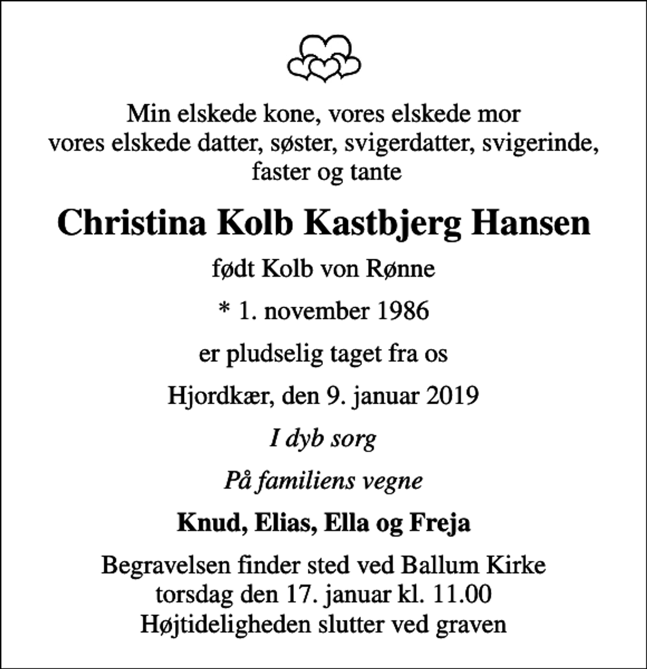 <p>Min elskede kone, vores elskede mor vores elskede datter, søster, svigerdatter, svigerinde, faster og tante<br />Christina Kolb Kastbjerg Hansen<br />født Kolb von Rønne<br />* 1. november 1986<br />er pludselig taget fra os<br />Hjordkær, den 9. januar 2019<br />I dyb sorg<br />På familiens vegne<br />Knud, Elias, Ella og Freja<br />Begravelsen finder sted ved Ballum Kirke torsdag den 17. januar kl. 11.00 Højtideligheden slutter ved graven</p>