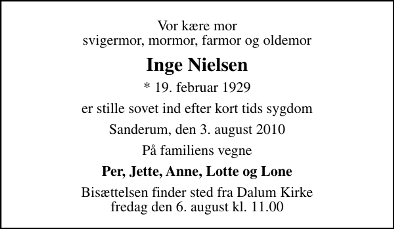<p>Vor kære mor svigermor, mormor, farmor og oldemor<br />Inge Nielsen<br />* 19. februar 1929<br />er stille sovet ind efter kort tids sygdom<br />Sanderum, den 3. august 2010<br />På familiens vegne<br />Per, Jette, Anne, Lotte og Lone<br />Bisættelsen finder sted fra Dalum Kirke fredag den 6. august kl. 11.00</p>