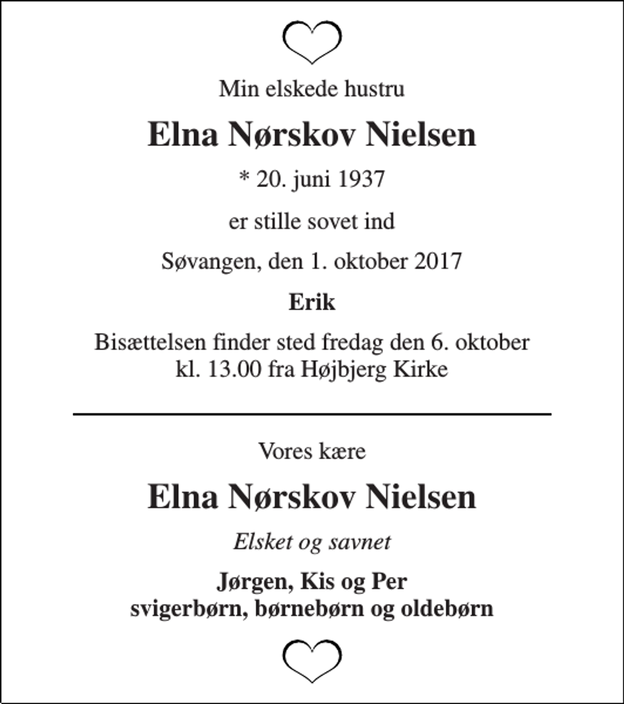 <p>Min elskede hustru<br />Elna Nørskov Nielsen<br />* 20. juni 1937<br />er stille sovet ind<br />Søvangen, den 1. oktober 2017<br />Erik<br />Bisættelsen finder sted fredag den 6. oktober kl. 13.00 fra Højbjerg Kirke<br />Vores kære<br />Elna Nørskov Nielsen<br />Elsket og savnet<br />Jørgen, Kis og Per svigerbørn, børnebørn og oldebørn</p>