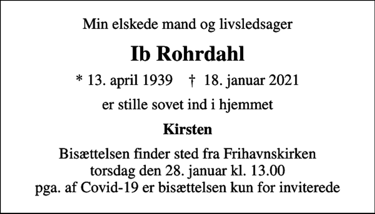 <p>Min elskede mand og livsledsager<br />Ib Rohrdahl<br />* 13. april 1939 ✝ 18. januar 2021<br />er stille sovet ind i hjemmet<br />Kirsten<br />Bisættelsen finder sted fra Frihavnskirken torsdag den 28. januar kl. 13.00 pga. af Covid-19 er bisættelsen kun for inviterede</p>